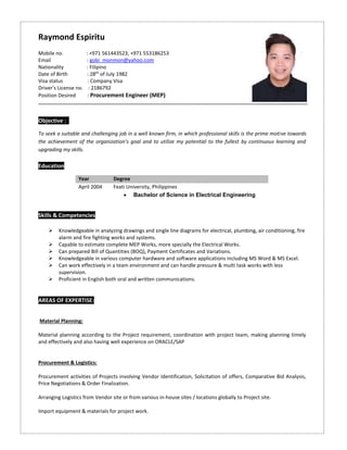 Objective : T
To seek a suitable and challenging job in a well known firm, in which professional skills is the prime motive towards
the achievement of the organization’s goal and to utilize my potential to the fullest by continuous learning and
upgrading my skills.
Education
Year Degree
April 2004 Feati University, Philippines
 Bachelor of Science in Electrical Engineering
Skills & Competencies
 Knowledgeable in analyzing drawings and single line diagrams for electrical, plumbing, air conditioning, fire
alarm and fire fighting works and systems.
 Capable to estimate complete MEP Works, more specially the Electrical Works.
 Can prepared Bill of Quantities (BOQ), Payment Certificates and Variations.
 Knowledgeable in various computer hardware and software applications including MS Word & MS Excel.
 Can work effectively in a team environment and can handle pressure & multi task works with less
supervision.
 Proficient in English both oral and written communications.
AREAS OF EXPERTISE:
Material Planning:
Material planning according to the Project requirement, coordination with project team, making planning timely
and effectively and also having well experience on ORACLE/SAP
Procurement & Logistics:
Procurement activities of Projects involving Vendor Identification, Solicitation of offers, Comparative Bid Analysis,
Price Negotiations & Order Finalization.
Arranging Logistics from Vendor site or from various in-house sites / locations globally to Project site.
Import equipment & materials for project work.
Raymond Espiritu
Mobile no. : +971 561443523, +971 553186253
Email : gobi_monmon@yahoo.com
Nationality : Filipino
Date of Birth : 28th
of July 1982
Visa status : Company Visa
Driver’s License no. : 2186792
Position Desired : Procurement Engineer (MEP)
 