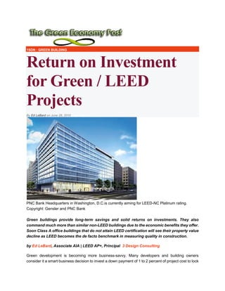 1SDN · GREEN BUILDING
Return on Investment
for Green / LEED
Projects
By Ed LeBard on June 28, 20106 Comments
PNC Bank Headquarters in Washington, D.C.is currently aiming for LEED-NC Platinum rating.
Copyright: Gensler and PNC Bank
Green buildings provide long-term savings and solid returns on investments. They also
command much more than similar non-LEED buildings due to the economic benefits they offer.
Soon Class A office buildings that do not attain LEED certification will see their property value
decline as LEED becomes the de facto benchmark in measuring quality in construction.
by Ed LeBard, Associate AIA | LEED AP+, Principal 3 Design Consulting
Green development is becoming more business-savvy. Many developers and building owners
consider it a smart business decision to invest a down payment of 1 to 2 percent of project cost to lock
 