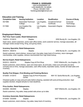 FRANK S. GODDARD
1003 N EDGEMONT ST
LOS ANGELES, CA 90029
Phone: 323-953-1445
franklingoddard@hotmail.com
Education and Training
Completion Date Issuing Institution Location Qualification Course of Study
05/1988 Associated Technical
College
Los Angeles,
CA
Vocational School
Certificate
Computer
Technology
01/1982 Los Angeles City
College
Los Angeles,
CA
Associate's Degree Mathematics
Employment History
Part Time Team Leader, Retail Salespersons
10/2014 - 01/2015 Staples 2052 Bundy Dr., Los Angeles, CA
Open store, assist customers, some cash office duties, work customer service, manage associates, all
manager duties except hiring, firing, and giving raises.
Inventory Specialist, Retail Salespersons
06/2014 - 09/2014 Staples 2052 Bundy Dr., Los Angeles, CA
Assist customers, stock shelves, receive load, ring sales, keep track of inventory, return damaged
merchandise, order supplies, retrieve merchandise from high ticket lockup.
Service Expert, Retail Salespersons
02/2010 - 05/2014 Staples Copy & Print Shop 12301 Wilshire Bl., Los Angeles, CA
Assist customers, stock shelves, open and close store, do print jobs, make sure print jobs are done
correctly and on time, manage associates, cash office duties, keyholder duties, monitor all retail sales and
inventory.
Quality First Shipper, Print Binding and Finishing Workers
07/2009 - 01/2010 Staples Copy & Print Production
Center
4641 W. Santa Monica Bl., Los Angeles,
CA
Checked quality on copy and print jobs before shipping, assisted with post printing production, kept
supplies stocked, shipped all jobs to meet deadlines.
Price Auditor, Retail Salespersons
04/2009 - 06/2009 Staples 5407 Wilshire Bl., Los Angeles, CA
Assist customers, ring sales, keep posted sale prices up to date.
Inventory Associate, Retail Salespersons
07/2008 - 03/2009 Staples 5407 Wilshire Bl., Los Angeles, CA
Assist customers, stock shelves, ring sales, keep track of inventory.
 