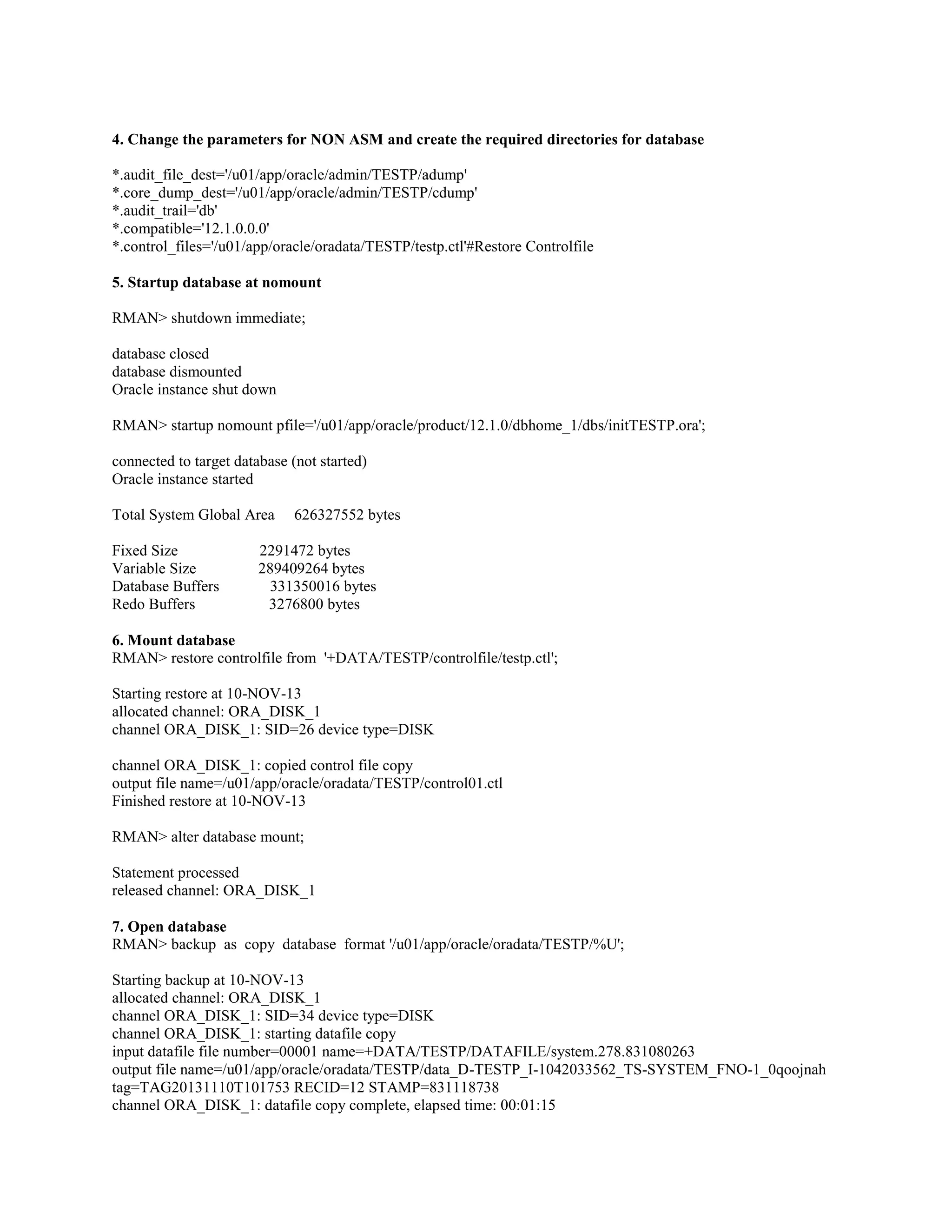 4. Change the parameters for NON ASM and create the required directories for database *.audit_file_dest='/u01/app/oracle/admin/TESTP/adump' *.core_dump_dest='/u01/app/oracle/admin/TESTP/cdump' *.audit_trail='db' *.compatible='12.1.0.0.0' *.control_files='/u01/app/oracle/oradata/TESTP/testp.ctl'#Restore Controlfile 5. Startup database at nomount RMAN> shutdown immediate; database closed database dismounted Oracle instance shut down RMAN> startup nomount pfile='/u01/app/oracle/product/12.1.0/dbhome_1/dbs/initTESTP.ora'; connected to target database (not started) Oracle instance started Total System Global Area Fixed Size Variable Size Database Buffers Redo Buffers 626327552 bytes 2291472 bytes 289409264 bytes 331350016 bytes 3276800 bytes 6. Mount database RMAN> restore controlfile from '+DATA/TESTP/controlfile/testp.ctl'; Starting restore at 10-NOV-13 allocated channel: ORA_DISK_1 channel ORA_DISK_1: SID=26 device type=DISK channel ORA_DISK_1: copied control file copy output file name=/u01/app/oracle/oradata/TESTP/control01.ctl Finished restore at 10-NOV-13 RMAN> alter database mount; Statement processed released channel: ORA_DISK_1 7. Open database RMAN> backup as copy database format '/u01/app/oracle/oradata/TESTP/%U'; Starting backup at 10-NOV-13 allocated channel: ORA_DISK_1 channel ORA_DISK_1: SID=34 device type=DISK channel ORA_DISK_1: starting datafile copy input datafile file number=00001 name=+DATA/TESTP/DATAFILE/system.278.831080263 output file name=/u01/app/oracle/oradata/TESTP/data_D-TESTP_I-1042033562_TS-SYSTEM_FNO-1_0qoojnah tag=TAG20131110T101753 RECID=12 STAMP=831118738 channel ORA_DISK_1: datafile copy complete, elapsed time: 00:01:15 