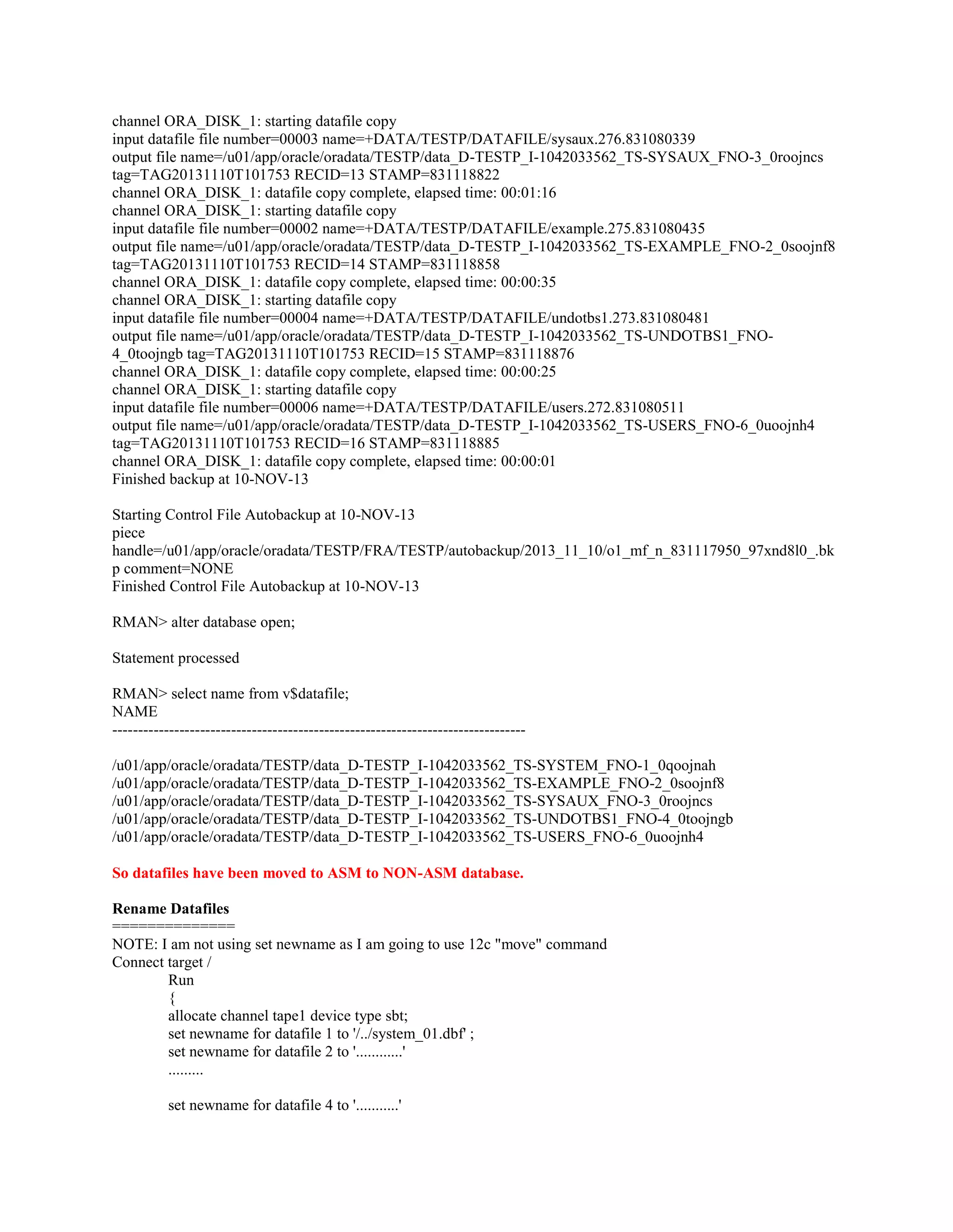channel ORA_DISK_1: starting datafile copy input datafile file number=00003 name=+DATA/TESTP/DATAFILE/sysaux.276.831080339 output file name=/u01/app/oracle/oradata/TESTP/data_D-TESTP_I-1042033562_TS-SYSAUX_FNO-3_0roojncs tag=TAG20131110T101753 RECID=13 STAMP=831118822 channel ORA_DISK_1: datafile copy complete, elapsed time: 00:01:16 channel ORA_DISK_1: starting datafile copy input datafile file number=00002 name=+DATA/TESTP/DATAFILE/example.275.831080435 output file name=/u01/app/oracle/oradata/TESTP/data_D-TESTP_I-1042033562_TS-EXAMPLE_FNO-2_0soojnf8 tag=TAG20131110T101753 RECID=14 STAMP=831118858 channel ORA_DISK_1: datafile copy complete, elapsed time: 00:00:35 channel ORA_DISK_1: starting datafile copy input datafile file number=00004 name=+DATA/TESTP/DATAFILE/undotbs1.273.831080481 output file name=/u01/app/oracle/oradata/TESTP/data_D-TESTP_I-1042033562_TS-UNDOTBS1_FNO4_0toojngb tag=TAG20131110T101753 RECID=15 STAMP=831118876 channel ORA_DISK_1: datafile copy complete, elapsed time: 00:00:25 channel ORA_DISK_1: starting datafile copy input datafile file number=00006 name=+DATA/TESTP/DATAFILE/users.272.831080511 output file name=/u01/app/oracle/oradata/TESTP/data_D-TESTP_I-1042033562_TS-USERS_FNO-6_0uoojnh4 tag=TAG20131110T101753 RECID=16 STAMP=831118885 channel ORA_DISK_1: datafile copy complete, elapsed time: 00:00:01 Finished backup at 10-NOV-13 Starting Control File Autobackup at 10-NOV-13 piece handle=/u01/app/oracle/oradata/TESTP/FRA/TESTP/autobackup/2013_11_10/o1_mf_n_831117950_97xnd8l0_.bk p comment=NONE Finished Control File Autobackup at 10-NOV-13 RMAN> alter database open; Statement processed RMAN> select name from v$datafile; NAME -------------------------------------------------------------------------------/u01/app/oracle/oradata/TESTP/data_D-TESTP_I-1042033562_TS-SYSTEM_FNO-1_0qoojnah /u01/app/oracle/oradata/TESTP/data_D-TESTP_I-1042033562_TS-EXAMPLE_FNO-2_0soojnf8 /u01/app/oracle/oradata/TESTP/data_D-TESTP_I-1042033562_TS-SYSAUX_FNO-3_0roojncs /u01/app/oracle/oradata/TESTP/data_D-TESTP_I-1042033562_TS-UNDOTBS1_FNO-4_0toojngb /u01/app/oracle/oradata/TESTP/data_D-TESTP_I-1042033562_TS-USERS_FNO-6_0uoojnh4 So datafiles have been moved to ASM to NON-ASM database. Rename Datafiles ============== NOTE: I am not using set newname as I am going to use 12c "move" command Connect target / Run { allocate channel tape1 device type sbt; set newname for datafile 1 to '/../system_01.dbf' ; set newname for datafile 2 to '............' ......... set newname for datafile 4 to '...........' 