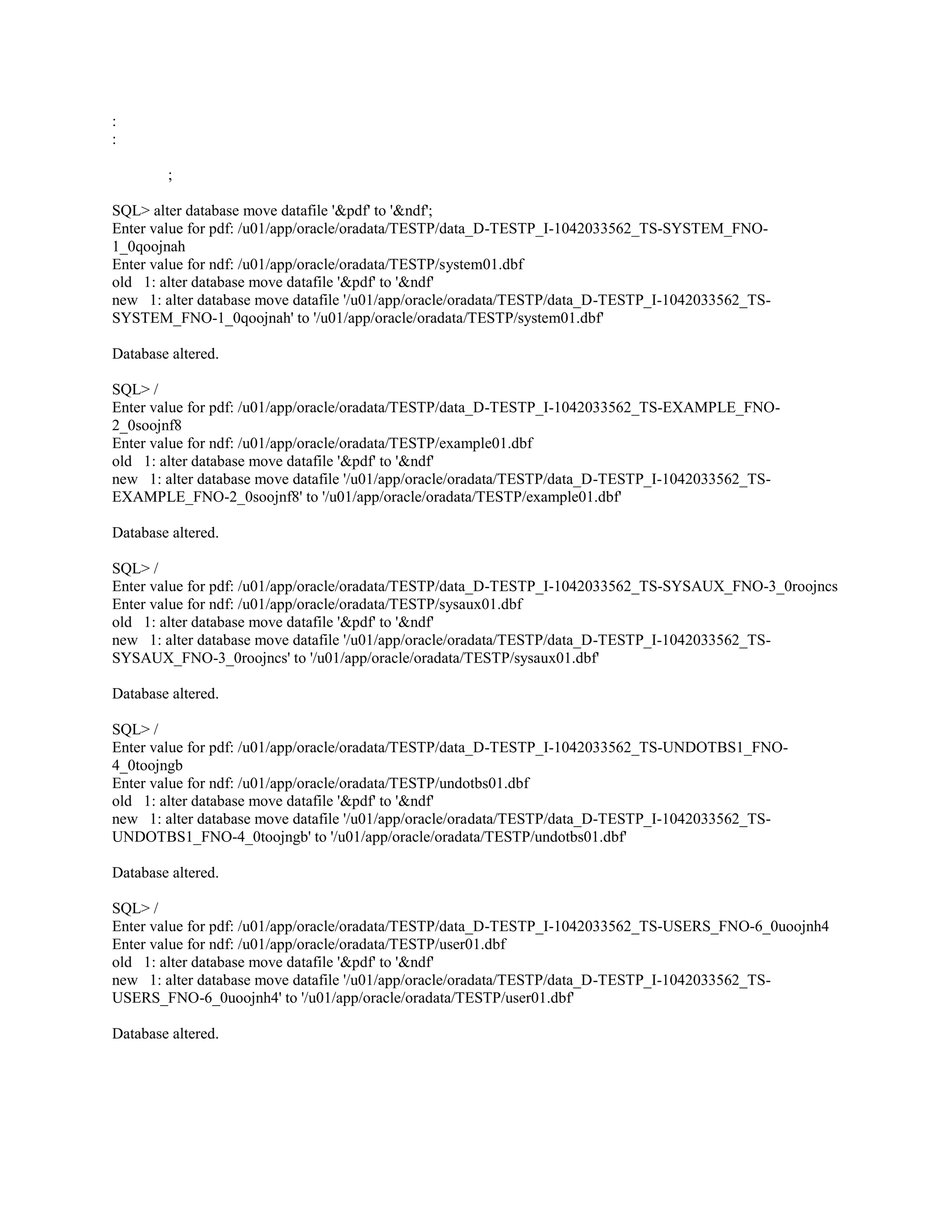 : : ; SQL> alter database move datafile '&pdf' to '&ndf'; Enter value for pdf: /u01/app/oracle/oradata/TESTP/data_D-TESTP_I-1042033562_TS-SYSTEM_FNO1_0qoojnah Enter value for ndf: /u01/app/oracle/oradata/TESTP/system01.dbf old 1: alter database move datafile '&pdf' to '&ndf' new 1: alter database move datafile '/u01/app/oracle/oradata/TESTP/data_D-TESTP_I-1042033562_TSSYSTEM_FNO-1_0qoojnah' to '/u01/app/oracle/oradata/TESTP/system01.dbf' Database altered. SQL> / Enter value for pdf: /u01/app/oracle/oradata/TESTP/data_D-TESTP_I-1042033562_TS-EXAMPLE_FNO2_0soojnf8 Enter value for ndf: /u01/app/oracle/oradata/TESTP/example01.dbf old 1: alter database move datafile '&pdf' to '&ndf' new 1: alter database move datafile '/u01/app/oracle/oradata/TESTP/data_D-TESTP_I-1042033562_TSEXAMPLE_FNO-2_0soojnf8' to '/u01/app/oracle/oradata/TESTP/example01.dbf' Database altered. SQL> / Enter value for pdf: /u01/app/oracle/oradata/TESTP/data_D-TESTP_I-1042033562_TS-SYSAUX_FNO-3_0roojncs Enter value for ndf: /u01/app/oracle/oradata/TESTP/sysaux01.dbf old 1: alter database move datafile '&pdf' to '&ndf' new 1: alter database move datafile '/u01/app/oracle/oradata/TESTP/data_D-TESTP_I-1042033562_TSSYSAUX_FNO-3_0roojncs' to '/u01/app/oracle/oradata/TESTP/sysaux01.dbf' Database altered. SQL> / Enter value for pdf: /u01/app/oracle/oradata/TESTP/data_D-TESTP_I-1042033562_TS-UNDOTBS1_FNO4_0toojngb Enter value for ndf: /u01/app/oracle/oradata/TESTP/undotbs01.dbf old 1: alter database move datafile '&pdf' to '&ndf' new 1: alter database move datafile '/u01/app/oracle/oradata/TESTP/data_D-TESTP_I-1042033562_TSUNDOTBS1_FNO-4_0toojngb' to '/u01/app/oracle/oradata/TESTP/undotbs01.dbf' Database altered. SQL> / Enter value for pdf: /u01/app/oracle/oradata/TESTP/data_D-TESTP_I-1042033562_TS-USERS_FNO-6_0uoojnh4 Enter value for ndf: /u01/app/oracle/oradata/TESTP/user01.dbf old 1: alter database move datafile '&pdf' to '&ndf' new 1: alter database move datafile '/u01/app/oracle/oradata/TESTP/data_D-TESTP_I-1042033562_TSUSERS_FNO-6_0uoojnh4' to '/u01/app/oracle/oradata/TESTP/user01.dbf' Database altered. 