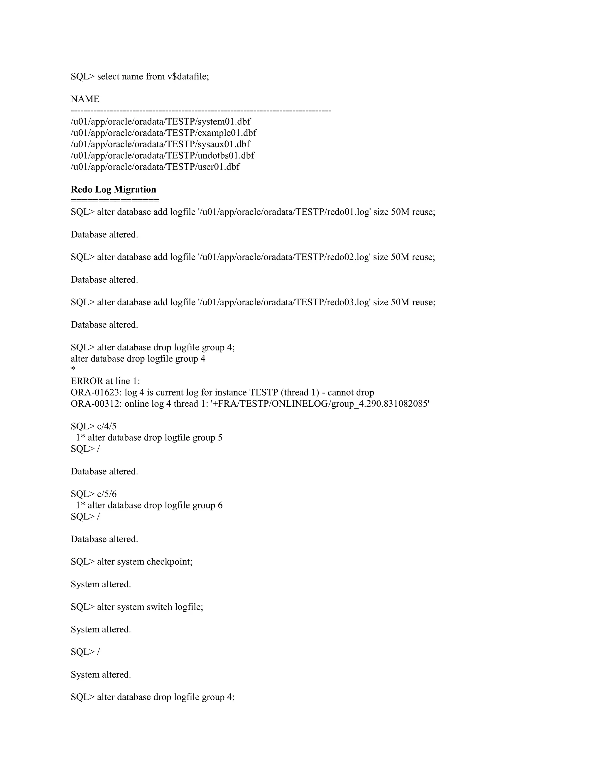 SQL> select name from v$datafile; NAME -------------------------------------------------------------------------------/u01/app/oracle/oradata/TESTP/system01.dbf /u01/app/oracle/oradata/TESTP/example01.dbf /u01/app/oracle/oradata/TESTP/sysaux01.dbf /u01/app/oracle/oradata/TESTP/undotbs01.dbf /u01/app/oracle/oradata/TESTP/user01.dbf Redo Log Migration ================ SQL> alter database add logfile '/u01/app/oracle/oradata/TESTP/redo01.log' size 50M reuse; Database altered. SQL> alter database add logfile '/u01/app/oracle/oradata/TESTP/redo02.log' size 50M reuse; Database altered. SQL> alter database add logfile '/u01/app/oracle/oradata/TESTP/redo03.log' size 50M reuse; Database altered. SQL> alter database drop logfile group 4; alter database drop logfile group 4 * ERROR at line 1: ORA-01623: log 4 is current log for instance TESTP (thread 1) - cannot drop ORA-00312: online log 4 thread 1: '+FRA/TESTP/ONLINELOG/group_4.290.831082085' SQL> c/4/5 1* alter database drop logfile group 5 SQL> / Database altered. SQL> c/5/6 1* alter database drop logfile group 6 SQL> / Database altered. SQL> alter system checkpoint; System altered. SQL> alter system switch logfile; System altered. SQL> / System altered. SQL> alter database drop logfile group 4; 