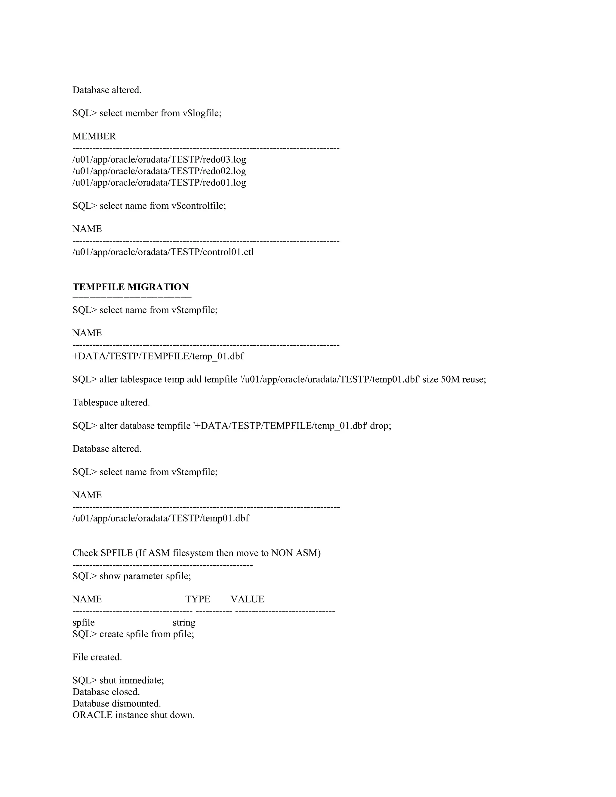 Database altered. SQL> select member from v$logfile; MEMBER -------------------------------------------------------------------------------/u01/app/oracle/oradata/TESTP/redo03.log /u01/app/oracle/oradata/TESTP/redo02.log /u01/app/oracle/oradata/TESTP/redo01.log SQL> select name from v$controlfile; NAME -------------------------------------------------------------------------------/u01/app/oracle/oradata/TESTP/control01.ctl TEMPFILE MIGRATION ===================== SQL> select name from v$tempfile; NAME -------------------------------------------------------------------------------+DATA/TESTP/TEMPFILE/temp_01.dbf SQL> alter tablespace temp add tempfile '/u01/app/oracle/oradata/TESTP/temp01.dbf' size 50M reuse; Tablespace altered. SQL> alter database tempfile '+DATA/TESTP/TEMPFILE/temp_01.dbf' drop; Database altered. SQL> select name from v$tempfile; NAME -------------------------------------------------------------------------------/u01/app/oracle/oradata/TESTP/temp01.dbf Check SPFILE (If ASM filesystem then move to NON ASM) -----------------------------------------------------SQL> show parameter spfile; NAME TYPE VALUE ------------------------------------ ----------- -----------------------------spfile string SQL> create spfile from pfile; File created. SQL> shut immediate; Database closed. Database dismounted. ORACLE instance shut down. 
