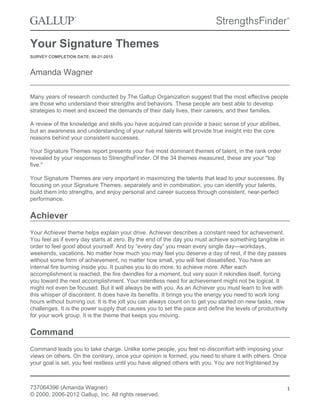 Your Signature Themes
SURVEY COMPLETION DATE: 08-21-2015
Amanda Wagner
Many years of research conducted by The Gallup Organization suggest that the most effective people
are those who understand their strengths and behaviors. These people are best able to develop
strategies to meet and exceed the demands of their daily lives, their careers, and their families.
A review of the knowledge and skills you have acquired can provide a basic sense of your abilities,
but an awareness and understanding of your natural talents will provide true insight into the core
reasons behind your consistent successes.
Your Signature Themes report presents your five most dominant themes of talent, in the rank order
revealed by your responses to StrengthsFinder. Of the 34 themes measured, these are your "top
five."
Your Signature Themes are very important in maximizing the talents that lead to your successes. By
focusing on your Signature Themes, separately and in combination, you can identify your talents,
build them into strengths, and enjoy personal and career success through consistent, near-perfect
performance.
Achiever
Your Achiever theme helps explain your drive. Achiever describes a constant need for achievement.
You feel as if every day starts at zero. By the end of the day you must achieve something tangible in
order to feel good about yourself. And by “every day” you mean every single day—workdays,
weekends, vacations. No matter how much you may feel you deserve a day of rest, if the day passes
without some form of achievement, no matter how small, you will feel dissatisfied. You have an
internal fire burning inside you. It pushes you to do more, to achieve more. After each
accomplishment is reached, the fire dwindles for a moment, but very soon it rekindles itself, forcing
you toward the next accomplishment. Your relentless need for achievement might not be logical. It
might not even be focused. But it will always be with you. As an Achiever you must learn to live with
this whisper of discontent. It does have its benefits. It brings you the energy you need to work long
hours without burning out. It is the jolt you can always count on to get you started on new tasks, new
challenges. It is the power supply that causes you to set the pace and define the levels of productivity
for your work group. It is the theme that keeps you moving.
Command
Command leads you to take charge. Unlike some people, you feel no discomfort with imposing your
views on others. On the contrary, once your opinion is formed, you need to share it with others. Once
your goal is set, you feel restless until you have aligned others with you. You are not frightened by
737064396 (Amanda Wagner)
© 2000, 2006-2012 Gallup, Inc. All rights reserved.
1
 