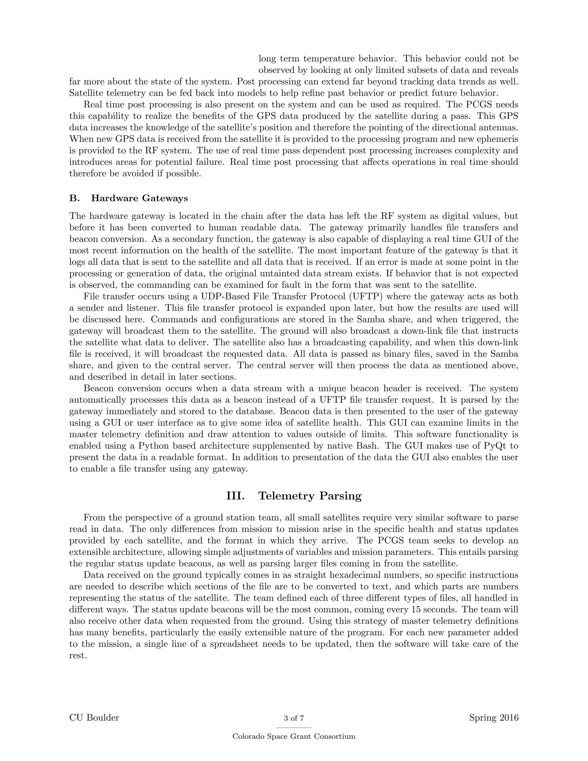 long term temperature behavior. This behavior could not be
observed by looking at only limited subsets of data and reveals
far more about the state of the system. Post processing can extend far beyond tracking data trends as well.
Satellite telemetry can be fed back into models to help reﬁne past behavior or predict future behavior.
Real time post processing is also present on the system and can be used as required. The PCGS needs
this capability to realize the beneﬁts of the GPS data produced by the satellite during a pass. This GPS
data increases the knowledge of the satellite’s position and therefore the pointing of the directional antennas.
When new GPS data is received from the satellite it is provided to the processing program and new ephemeris
is provided to the RF system. The use of real time pass dependent post processing increases complexity and
introduces areas for potential failure. Real time post processing that aﬀects operations in real time should
therefore be avoided if possible.
B. Hardware Gateways
The hardware gateway is located in the chain after the data has left the RF system as digital values, but
before it has been converted to human readable data. The gateway primarily handles ﬁle transfers and
beacon conversion. As a secondary function, the gateway is also capable of displaying a real time GUI of the
most recent information on the health of the satellite. The most important feature of the gateway is that it
logs all data that is sent to the satellite and all data that is received. If an error is made at some point in the
processing or generation of data, the original untainted data stream exists. If behavior that is not expected
is observed, the commanding can be examined for fault in the form that was sent to the satellite.
File transfer occurs using a UDP-Based File Transfer Protocol (UFTP) where the gateway acts as both
a sender and listener. This ﬁle transfer protocol is expanded upon later, but how the results are used will
be discussed here. Commands and conﬁgurations are stored in the Samba share, and when triggered, the
gateway will broadcast them to the satellite. The ground will also broadcast a down-link ﬁle that instructs
the satellite what data to deliver. The satellite also has a broadcasting capability, and when this down-link
ﬁle is received, it will broadcast the requested data. All data is passed as binary ﬁles, saved in the Samba
share, and given to the central server. The central server will then process the data as mentioned above,
and described in detail in later sections.
Beacon conversion occurs when a data stream with a unique beacon header is received. The system
automatically processes this data as a beacon instead of a UFTP ﬁle transfer request. It is parsed by the
gateway immediately and stored to the database. Beacon data is then presented to the user of the gateway
using a GUI or user interface as to give some idea of satellite health. This GUI can examine limits in the
master telemetry deﬁnition and draw attention to values outside of limits. This software functionality is
enabled using a Python based architecture supplemented by native Bash. The GUI makes use of PyQt to
present the data in a readable format. In addition to presentation of the data the GUI also enables the user
to enable a ﬁle transfer using any gateway.
III. Telemetry Parsing
From the perspective of a ground station team, all small satellites require very similar software to parse
read in data. The only diﬀerences from mission to mission arise in the speciﬁc health and status updates
provided by each satellite, and the format in which they arrive. The PCGS team seeks to develop an
extensible architecture, allowing simple adjustments of variables and mission parameters. This entails parsing
the regular status update beacons, as well as parsing larger ﬁles coming in from the satellite.
Data received on the ground typically comes in as straight hexadecimal numbers, so speciﬁc instructions
are needed to describe which sections of the ﬁle are to be converted to text, and which parts are numbers
representing the status of the satellite. The team deﬁned each of three diﬀerent types of ﬁles, all handled in
diﬀerent ways. The status update beacons will be the most common, coming every 15 seconds. The team will
also receive other data when requested from the ground. Using this strategy of master telemetry deﬁnitions
has many beneﬁts, particularly the easily extensible nature of the program. For each new parameter added
to the mission, a single line of a spreadsheet needs to be updated, then the software will take care of the
rest.
CU Boulder 3 of 7
Colorado Space Grant Consortium
Spring 2016
 