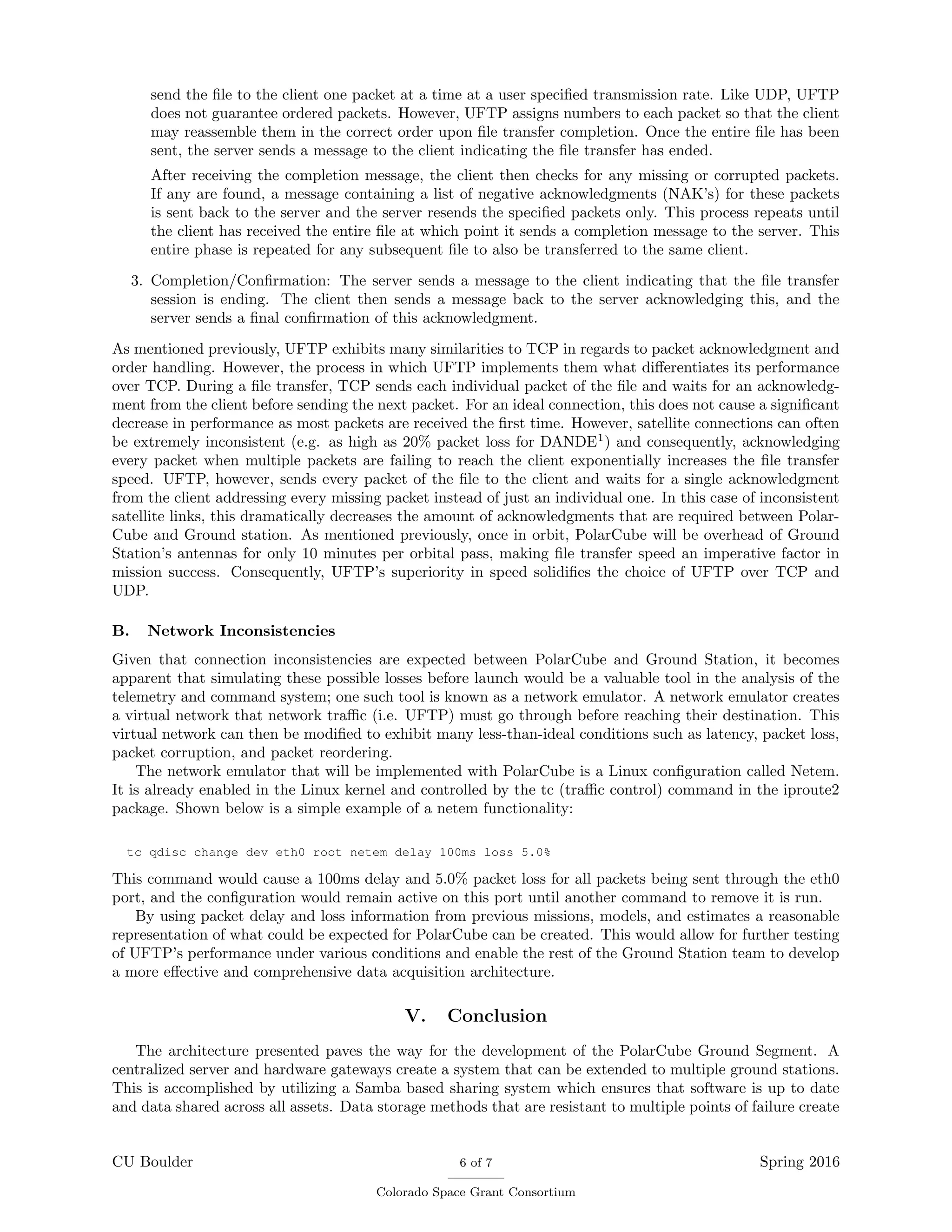 send the ﬁle to the client one packet at a time at a user speciﬁed transmission rate. Like UDP, UFTP
does not guarantee ordered packets. However, UFTP assigns numbers to each packet so that the client
may reassemble them in the correct order upon ﬁle transfer completion. Once the entire ﬁle has been
sent, the server sends a message to the client indicating the ﬁle transfer has ended.
After receiving the completion message, the client then checks for any missing or corrupted packets.
If any are found, a message containing a list of negative acknowledgments (NAK’s) for these packets
is sent back to the server and the server resends the speciﬁed packets only. This process repeats until
the client has received the entire ﬁle at which point it sends a completion message to the server. This
entire phase is repeated for any subsequent ﬁle to also be transferred to the same client.
3. Completion/Conﬁrmation: The server sends a message to the client indicating that the ﬁle transfer
session is ending. The client then sends a message back to the server acknowledging this, and the
server sends a ﬁnal conﬁrmation of this acknowledgment.
As mentioned previously, UFTP exhibits many similarities to TCP in regards to packet acknowledgment and
order handling. However, the process in which UFTP implements them what diﬀerentiates its performance
over TCP. During a ﬁle transfer, TCP sends each individual packet of the ﬁle and waits for an acknowledg-
ment from the client before sending the next packet. For an ideal connection, this does not cause a signiﬁcant
decrease in performance as most packets are received the ﬁrst time. However, satellite connections can often
be extremely inconsistent (e.g. as high as 20% packet loss for DANDE1
) and consequently, acknowledging
every packet when multiple packets are failing to reach the client exponentially increases the ﬁle transfer
speed. UFTP, however, sends every packet of the ﬁle to the client and waits for a single acknowledgment
from the client addressing every missing packet instead of just an individual one. In this case of inconsistent
satellite links, this dramatically decreases the amount of acknowledgments that are required between Polar-
Cube and Ground station. As mentioned previously, once in orbit, PolarCube will be overhead of Ground
Station’s antennas for only 10 minutes per orbital pass, making ﬁle transfer speed an imperative factor in
mission success. Consequently, UFTP’s superiority in speed solidiﬁes the choice of UFTP over TCP and
UDP.
B. Network Inconsistencies
Given that connection inconsistencies are expected between PolarCube and Ground Station, it becomes
apparent that simulating these possible losses before launch would be a valuable tool in the analysis of the
telemetry and command system; one such tool is known as a network emulator. A network emulator creates
a virtual network that network traﬃc (i.e. UFTP) must go through before reaching their destination. This
virtual network can then be modiﬁed to exhibit many less-than-ideal conditions such as latency, packet loss,
packet corruption, and packet reordering.
The network emulator that will be implemented with PolarCube is a Linux conﬁguration called Netem.
It is already enabled in the Linux kernel and controlled by the tc (traﬃc control) command in the iproute2
package. Shown below is a simple example of a netem functionality:
tc qdisc change dev eth0 root netem delay 100ms loss 5.0%
This command would cause a 100ms delay and 5.0% packet loss for all packets being sent through the eth0
port, and the conﬁguration would remain active on this port until another command to remove it is run.
By using packet delay and loss information from previous missions, models, and estimates a reasonable
representation of what could be expected for PolarCube can be created. This would allow for further testing
of UFTP’s performance under various conditions and enable the rest of the Ground Station team to develop
a more eﬀective and comprehensive data acquisition architecture.
V. Conclusion
The architecture presented paves the way for the development of the PolarCube Ground Segment. A
centralized server and hardware gateways create a system that can be extended to multiple ground stations.
This is accomplished by utilizing a Samba based sharing system which ensures that software is up to date
and data shared across all assets. Data storage methods that are resistant to multiple points of failure create
CU Boulder 6 of 7
Colorado Space Grant Consortium
Spring 2016
 