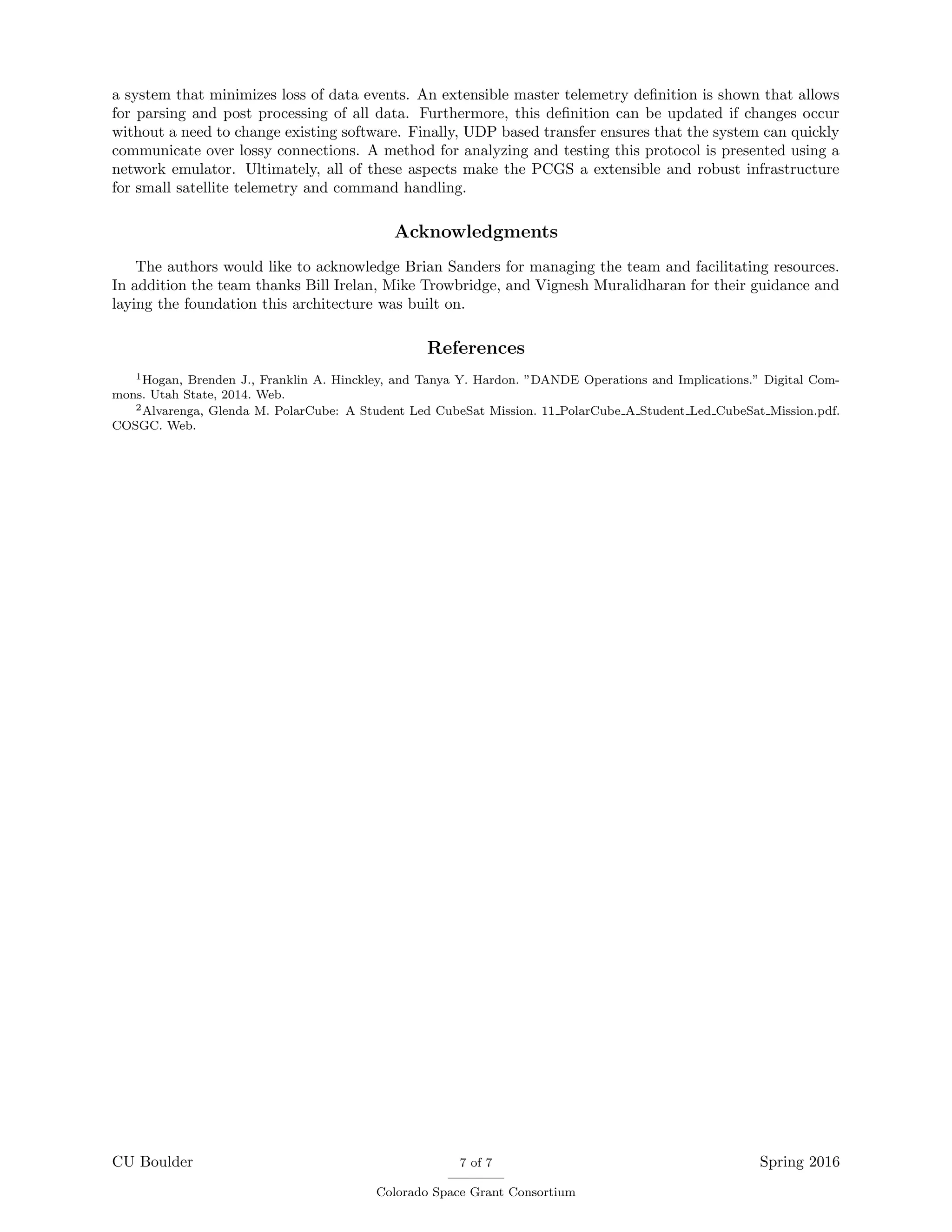 a system that minimizes loss of data events. An extensible master telemetry deﬁnition is shown that allows
for parsing and post processing of all data. Furthermore, this deﬁnition can be updated if changes occur
without a need to change existing software. Finally, UDP based transfer ensures that the system can quickly
communicate over lossy connections. A method for analyzing and testing this protocol is presented using a
network emulator. Ultimately, all of these aspects make the PCGS a extensible and robust infrastructure
for small satellite telemetry and command handling.
Acknowledgments
The authors would like to acknowledge Brian Sanders for managing the team and facilitating resources.
In addition the team thanks Bill Irelan, Mike Trowbridge, and Vignesh Muralidharan for their guidance and
laying the foundation this architecture was built on.
References
1Hogan, Brenden J., Franklin A. Hinckley, and Tanya Y. Hardon. ”DANDE Operations and Implications.” Digital Com-
mons. Utah State, 2014. Web.
2Alvarenga, Glenda M. PolarCube: A Student Led CubeSat Mission. 11 PolarCube A Student Led CubeSat Mission.pdf.
COSGC. Web.
CU Boulder 7 of 7
Colorado Space Grant Consortium
Spring 2016
 