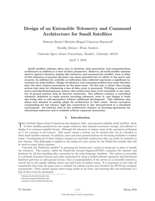 Design of an Extensible Telemetry and Command
Architecture for Small Satellites
Dawson Beatty∗
, Brenden Hogan†
, Cameron Maywood‡
Faculty Advisor: Brian Sanders
Colorado Space Grant Consortium, Boulder, Colorado, 80310
April 7, 2016
Small satellites missions often vary in duration, data generation, and communications
architecture in addition to a host of other parameters. However, all small satellite missions
need to capture telemetry, display this telemetry, and command the satellite. Loss or delay
of this telemetry to ground operators can mean potential loss of vehicle in the worst case
scenario. In addition the scientiﬁc or calibration data collected represents a signiﬁcant in-
vestment by stake holders. Design of telemetry and command architectures must therefore
have the same mission assuredness as the space asset. To this end, a robust data storage
system that aims for eliminating a loss of data event is presented. Utilizing a centralized
server and distributed gateway system, this architecture aims to be extensible to any num-
ber of ground stations with an internet connection. The software contains a centralized
telemetry deﬁnition to easily process incoming telemetry, store it, and display it while
also being able to add parameters without additional development. This deﬁnition also
allows new missions to quickly adapt the architecture to their needs. Secure encrypted
commanding for low latency, high loss connections is also demonstrated in a simulated
environment. All software used in the architecture requires no licensing agreements for
educational endeavors and is available without corporate interaction.
I. Introduction
The Colorado Space Grant Consortium has designed, built, and operated multiple small satellites. Each
of these satellites produced its own unique telemetry that required conversion, storage, and software to
display it in a human readable format. Although the telemetry is unique, many of the operations performed
on it are common to all systems. This aspect means a system can be created that can be extended to
other small satellite missions. In addition, more and more ground stations are becoming available to student
teams. Coordinating all of these stations requires an extensible architecture that can easily be deployed to
new stations. This philosophy is applied to the design of a new system for the PolarCube satellite that will
be used on many future missions.
Currently the PolarCube satellite2
is preparing for launch and a system is being put in place to handle
the telemetry. This system, called the PolarCube Ground Segment(PCGS), comprises the software and
hardware for all data handling after conversion by the radio frequency hardware. The system is extensible
to a network of ground systems and easily maintained by using a uniﬁed software repository and distributed
hardware gateways at each ground station. Ease of maintainability of the system in a extensible network is
critical due to the rapidly shifting nature and skill levels of student teams. It is important to note that all
transmitted data from the space asset is valuable for mission success and therefore the PCGS has stringent
requirements. These include among others being usable at all times, and ensuring that the probability of a
loss of data event be minimized.
∗dawson.beatty@colorado.edu
†brenden.hogan@colorado.edu
‡cameron.maywood@colorado.edu
CU Boulder 1 of 7
Colorado Space Grant Consortium
Spring 2016
 
