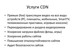 Услуги CDN
• Прямые (live) трансляции видео на все виды
  устройств (PC, планшеты, мобильные, SmartTV,
  телевизионные приставки, игровые консоли)
• Перекодирование и раздача видеороликов
• Ускорение загрузки файлов (флэш, игры)
• Ускорение работы сайтов
• Повышение отказоустойчивости сайтов
• Аудит безопасности сайтов
 