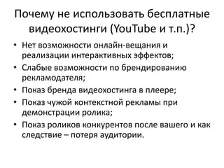 Почему не использовать бесплатные
  видеохостинги (YouTube и т.п.)?
• Нет возможности онлайн-вещания и
  реализации интерактивных эффектов;
• Слабые возможности по брендированию
  рекламодателя;
• Показ бренда видеохостинга в плеере;
• Показ чужой контекстной рекламы при
  демонстрации ролика;
• Показ роликов конкурентов после вашего и как
  следствие – потеря аудитории.
 