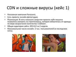 CDN и сложные вирусы (кейс 1)
• Рекламная кампания Panasonic.
• Суть проекта: онлайн-фотостудия;
• Реализация: В ночь накануне закрытия проекта лайк-машина
  позволяла смотреть на стриптизершу, которая избавлялась от одежды
  по мере возрастания количества «лайков».
• Общая аудитория сайта: 205 612 за 2 недели.
• Максимальное число онлайн: 2 тыс. пользователей (в последнюю
  ночь).
 