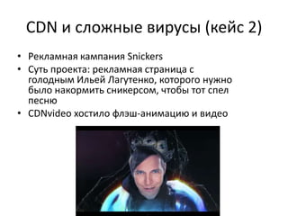 CDN и сложные вирусы (кейс 2)
• Рекламная кампания Snickers
• Суть проекта: рекламная страница с
  голодным Ильей Лагутенко, которого нужно
  было накормить сникерсом, чтобы тот спел
  песню
• CDNvideo хостило флэш-анимацию и видео
 