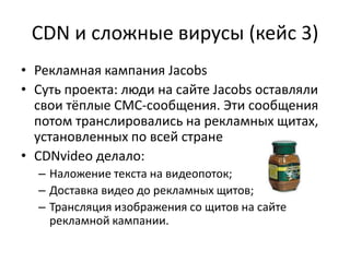 CDN и сложные вирусы (кейс 3)
• Рекламная кампания Jacobs
• Суть проекта: люди на сайте Jacobs оставляли
  свои тёплые СМС-сообщения. Эти сообщения
  потом транслировались на рекламных щитах,
  установленных по всей стране
• CDNvideo делало:
  – Наложение текста на видеопоток;
  – Доставка видео до рекламных щитов;
  – Трансляция изображения со щитов на сайте
    рекламной кампании.
 