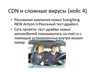 CDN и сложные вирусы (кейс 4)
• Рекламная кампания новых SsangYong
  NEW Actyon («Реальный тест-драйв»)
• Суть проекта: тест-драйвы новых
  автомобилей показывались на mail.ru с
  помощью установленных внутри машин
  камер
 