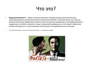Что это?
•   Вирусный маркетинг* - общее название различных методов распространения рекламы,
    характеризующихся распространением в прогрессии близкой к геометрической, где главным
    распространителем информации являются сами получатели информации, путем формирования
    содержания, способного привлечь новых получателей информации за счет яркой, творческой,
    необычной идеи или с использованием естественного или доверительного послания.

•   *В «доинтернетовскую эпоху» использовались методы т.н. «сарафанного радио»
 