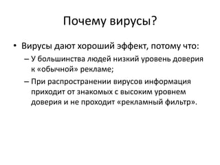 Почему вирусы?
• Вирусы дают хороший эффект, потому что:
  – У большинства людей низкий уровень доверия
    к «обычной» рекламе;
  – При распространении вирусов информация
    приходит от знакомых с высоким уровнем
    доверия и не проходит «рекламный фильтр».
 
