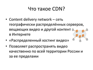 Что такое CDN?
• Content delivery network – сеть
  географически распределённых серверов,
  вещающих видео и другой контент в в в в в
  в Интернете
• «Распределенный хостинг видео»
• Позволяет распространять видео
  качественно по всей территории России и
  за ее пределами
 