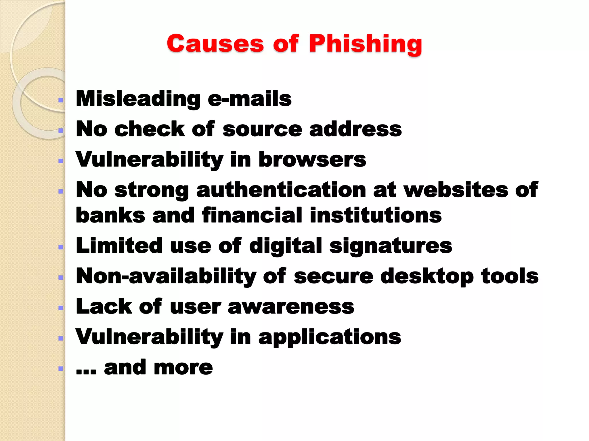Causes of Phishing
 Misleading e-mails
 No check of source address
 Vulnerability in browsers
 No strong authentication at websites of
banks and financial institutions
 Limited use of digital signatures
 Non-availability of secure desktop tools
 Lack of user awareness
 Vulnerability in applications
 … and more
 