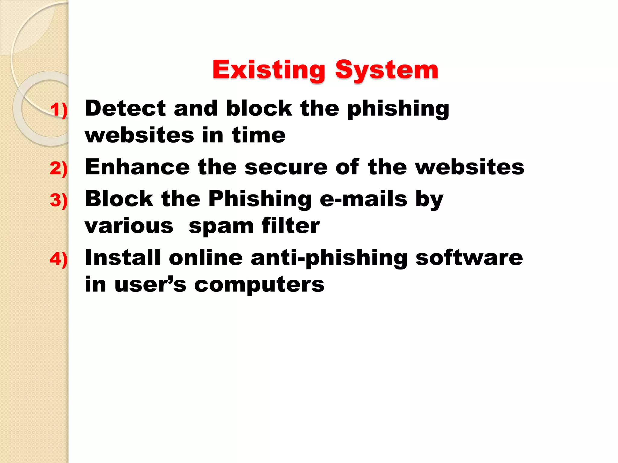 Existing System
1) Detect and block the phishing
websites in time
2) Enhance the secure of the websites
3) Block the Phishing e-mails by
various spam filter
4) Install online anti-phishing software
in user’s computers
 