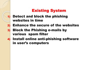 Existing System
1) Detect and block the phishing
websites in time
2) Enhance the secure of the websites
3) Block the Phishing e-mails by
various spam filter
4) Install online anti-phishing software
in user’s computers
 