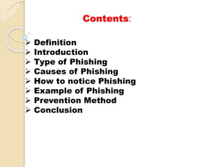 Contents:
 Definition
 Introduction
 Type of Phishing
 Causes of Phishing
 How to notice Phishing
 Example of Phishing
 Prevention Method
 Conclusion
 