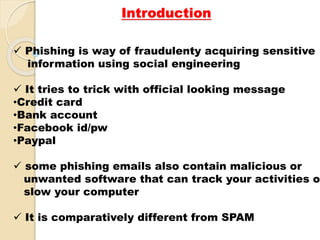 Introduction
 Phishing is way of fraudulenty acquiring sensitive
information using social engineering
 It tries to trick with official looking message
•Credit card
•Bank account
•Facebook id/pw
•Paypal
 some phishing emails also contain malicious or
unwanted software that can track your activities o
slow your computer
 It is comparatively different from SPAM
 