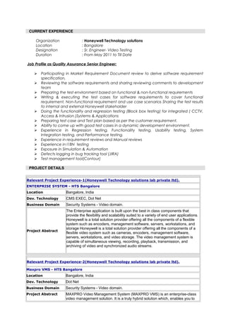 CURRENT EXPERIENCE
Organization : Honeywell Technology solutions
Location : Bangalore
Designation : Sr. Engineer- Video Testing
Duration : From May 2011 to Till Date
Job Profile as Quality Assurance Senior Engineer:
 Participating in Market Requirement Document review to derive software requirement
specification,
 Reviewing the software requirements and sharing reviewing comments to development
team
 Preparing the test environment based on functional & non-functional requirements
 Writing & executing the test cases for software requirements to cover functional
requirement, Non-functional requirement and use case scenarios Sharing the test results
to internal and external Honeywell stakeholder
 Doing the functionality and regression testing (Block box testing) for integrated ( CCTV,
Access & Intrusion )Systems & Applications
 Preparing test case and Test plan based as per the customer requirement.
 Ability to come up with good test cases in a dynamic development environment.
 Experience in Regression testing, Functionality testing, Usability testing, System
Integration testing, and Performance testing.
 Experience in requirement reviews and Manual reviews
 Experience in I18N testing
 Exposure in Simulation & Automation
 Defects logging in bug tracking tool (JIRA)
 Test management tool(Contour)
PROJECT DETAILS
Relevant Project Experience-1(Honeywell Technology solutions lab private ltd).
ENTERPRISE SYSTEM - HTS Bangalore
Location Bangalore, India
Dev. Technology CMS EXEC, Dot Net
Business Domain Security Systems - Video domain.
Project Abstract
The Enterprise application is built upon the best in class components that
provide the flexibility and scalability suited to a variety of end user applications.
Honeywell is a total solution provider offering all the components of a flexible
system such as encoders, management software, servers, workstations, and
storage Honeywell is a total solution provider offering all the components of a
flexible video system such as cameras, encoders, management software,
servers, workstations, and video storage. The video management system is
capable of simultaneous viewing, recording, playback, transmission, and
archiving of video and synchronized audio streams.
Relevant Project Experience-2(Honeywell Technology solutions lab private ltd).
Maxpro VMS - HTS Bangalore
Location Bangalore, India
Dev. Technology Dot Net
Business Domain Security Systems - Video domain.
Project Abstract MAXPRO Video Management System (MAXPRO VMS) is an enterprise-class
video management solution. It is a truly hybrid solution which, enables you to
 