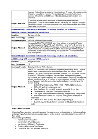 operate the traditional analog and the network and IP based video equipment in
the same surveillance network. You can deploy thousands of cameras in
number of locations, and add many video devices such as recorders and
monitors.
Project Abstract
Combining access control and digital video into one powerful system,
Honeywell’s Pro-Watch improves scalability, capability and control. Pro-Watch
is used to program, operate and report access control events along with Video
verification functionality.
Relevant Project Experience-3(Honeywell Technology solutions lab private ltd).
Maxpro NVR ONVIF Adapter - HTS Bangalore
Location Bangalore, India
Dev. Technology Dot Net
Business Domain Security Systems - Video domain.
Project Abstract
Honeywell’s MAXPRO® NVR XE is an ideal solution for entry into IP video
surveillance systems. MAXPRO NVR XE utilizes Honeywell's HD cameras to
offer a powerful high definition IP recording and security monitoring system for
small installations. MAXPRO NVR XE offers the advantage of HD quality IP
video but is as easy as a DVR to setup and operate for a seamless transition
from analog to IP.
Relevant Project Experience-4(Honeywell Technology solutions lab private ltd).
ACUIX Analog & IP cameras - HTS Bangalore
Location Bangalore, India
Dev. Technology “C”
Business Domain Security Systems - Video domain.
Project Abstract
The ACUIX PTZ dome uses Honeywell proprietary technology (Heart OS) that
allows users to remotely upload firmware to all domes and permits secure
storage of all camera settings such as labels, presets, tours, and privacy zones.
The ACUIX PTZ dome comes with many software features that increase
performance and make installation and operation easy. Dynamic Privacy Zones
allow a user to mask up to 32 regions to ensure absolute privacy for sensitive
areas. Password protection prevents unauthorized users from changing the
system Setting
• Outstanding image quality, 1080p (1920 × 1080), 720p resolution.
• 30 fps (25 fps PAL) progressive scan
• True Day/Night, 3-9 mm MFZ lens with removable IR cut filter
• Camera tamper detection ,Video motion detection
• Dual digital video streams simultaneously, independently configurable
• Remote firmware update and Supports both dynamic and static IP
addresses
• Choice of 24 V AC or PoE IEEE 802.3af power inputs
• Supports input and output alarm contacts and Supports bidirectional
audio
Roles & Responsibilities
Worked as Team Member, Involved in studying the requirements, understanding of the business logic
and acquiring sufficient domain knowledge required for the project. Involved in design & execution of
Test cases.
Technical Responsibilities:
• Test Requirement Analysis
• Identification of Test Scenarios
• Identification of Network Topologies
• Creation of Functional Test Cases
• Creation of Test Data and Test execution
 