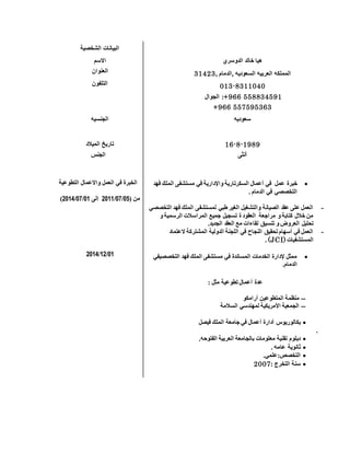 ‫الشخصية‬ ‫البيانات‬
‫االسم‬ ‫الدوسري‬ ‫خالد‬ ‫هيا‬
‫العنوان‬ , ‫,الدمام‬ ‫السعوديه‬ ‫العربيه‬ ‫المملكه‬32413
‫التلفون‬ 013-8311040
‫الجوال‬ :+966 558834591
+966 557595363
‫الجنسيه‬ ‫سعوديه‬
‫الميالد‬ ‫تاريخ‬ 16-8-1989
‫الجنس‬ ‫أنثى‬
‫التطوعية‬ ‫واالعمال‬ ‫العمل‬ ‫في‬ ‫الخبرة‬
‫من‬(50/50/1522‫إلى‬52/50/1522)
52/21/1522
‫خبرة‬‫عمل‬‫في‬‫أعمال‬‫السكرتارية‬‫واإلدارية‬‫في‬‫مستشفى‬‫الملك‬‫فهد‬
‫التخصصي‬‫في‬‫الدمام‬.
-‫التخصصي‬ ‫فهد‬ ‫الملك‬ ‫لمستشفى‬ ‫طبي‬ ‫الغير‬ ‫والتشغيل‬ ‫الصيانة‬ ‫عقد‬ ‫على‬ ‫العمل‬
‫المراسالت‬ ‫جميع‬ ‫تسجيل‬ ‫ة‬ ‫العقود‬ ‫مراجعة‬ ‫و‬ ‫كتابة‬ ‫خالل‬ ‫من‬‫و‬ ‫الرسمية‬
.‫الجديد‬ ‫العقد‬ ‫مع‬ ‫لقاءات‬ ‫تنسيق‬ ‫و‬ ‫العروض‬ ‫تحليل‬
-‫العتماد‬ ‫المشتركة‬ ‫الدولية‬ ‫اللجنة‬ ‫في‬ ‫النجاح‬ ‫تحقيق‬ ‫أسهام‬ ‫في‬ ‫العمل‬
‫المستشفيات‬(JCI).
‫التخصصيفي‬ ‫فهد‬ ‫الملك‬ ‫مستشفى‬ ‫في‬ ‫المساندة‬ ‫الخدمات‬ ‫إلدارة‬ ‫ممثل‬
.‫الدمام‬
: ‫مثل‬ ‫تطوعية‬ ‫أعمال‬ ‫عدة‬
--‫أرامكو‬ ‫المتطوعين‬ ‫منظمة‬
--‫السالمة‬ ‫لمهندسي‬ ‫األمريكية‬ ‫الجمعية‬
‫أدارة‬ ‫بكالوريوس‬‫أعمال‬‫فيصل‬ ‫الملك‬ ‫جامعة‬ ‫في‬
.
‫الفتوحه‬ ‫العربية‬ ‫بالجامعة‬ ‫معلومات‬ ‫تقنية‬ ‫دبلوم‬.
‫عامه‬ ‫ثانوية‬.
‫التخصص:علمي‬.
: ‫التخرج‬ ‫سنة‬1002
 