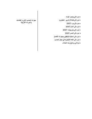 ‫الكفاءلت‬ ‫و‬ ‫اآللي‬ ‫الحاسب‬ ‫مهارات‬
‫التدريبية‬ ‫والدورات‬
‫فيستا‬ ‫ويندوز‬ ‫في‬ ‫دورة‬
‫(عربي‬ ‫طباعة‬ ‫في‬ ‫دورة‬–)‫انجليزي‬
‫ورد‬ ‫في‬ ‫دوره‬1002
‫اكسل‬ ‫في‬ ‫دوره‬1002
‫باوربوينت‬ ‫في‬ ‫دوره‬1002
‫اكسس‬ ‫في‬ ‫دوره‬1002
‫االتصال‬ ‫ومهارات‬ ‫الوظيفي‬ ‫السلوك‬ ‫في‬ ‫دوره‬
‫اللغه‬ ‫في‬ ‫دوره‬‫الحاسب‬ ‫مجال‬ ‫في‬ ‫االنجليزيه‬
‫دو‬.‫العمالء‬ ‫رضا‬ ‫برنامج‬ ‫في‬ ‫ة‬
 