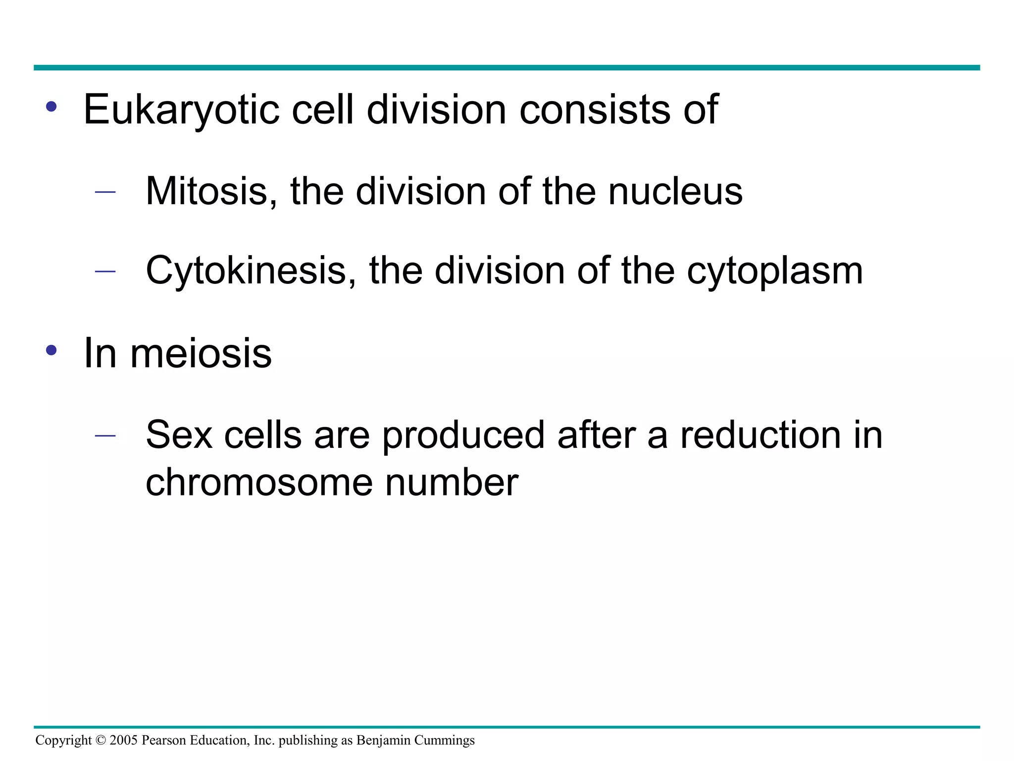 • Eukaryotic cell division consists of
– Mitosis, the division of the nucleus
– Cytokinesis, the division of the cytoplasm

• In meiosis
– Sex cells are produced after a reduction in
chromosome number

Copyright © 2005 Pearson Education, Inc. publishing as Benjamin Cummings

 