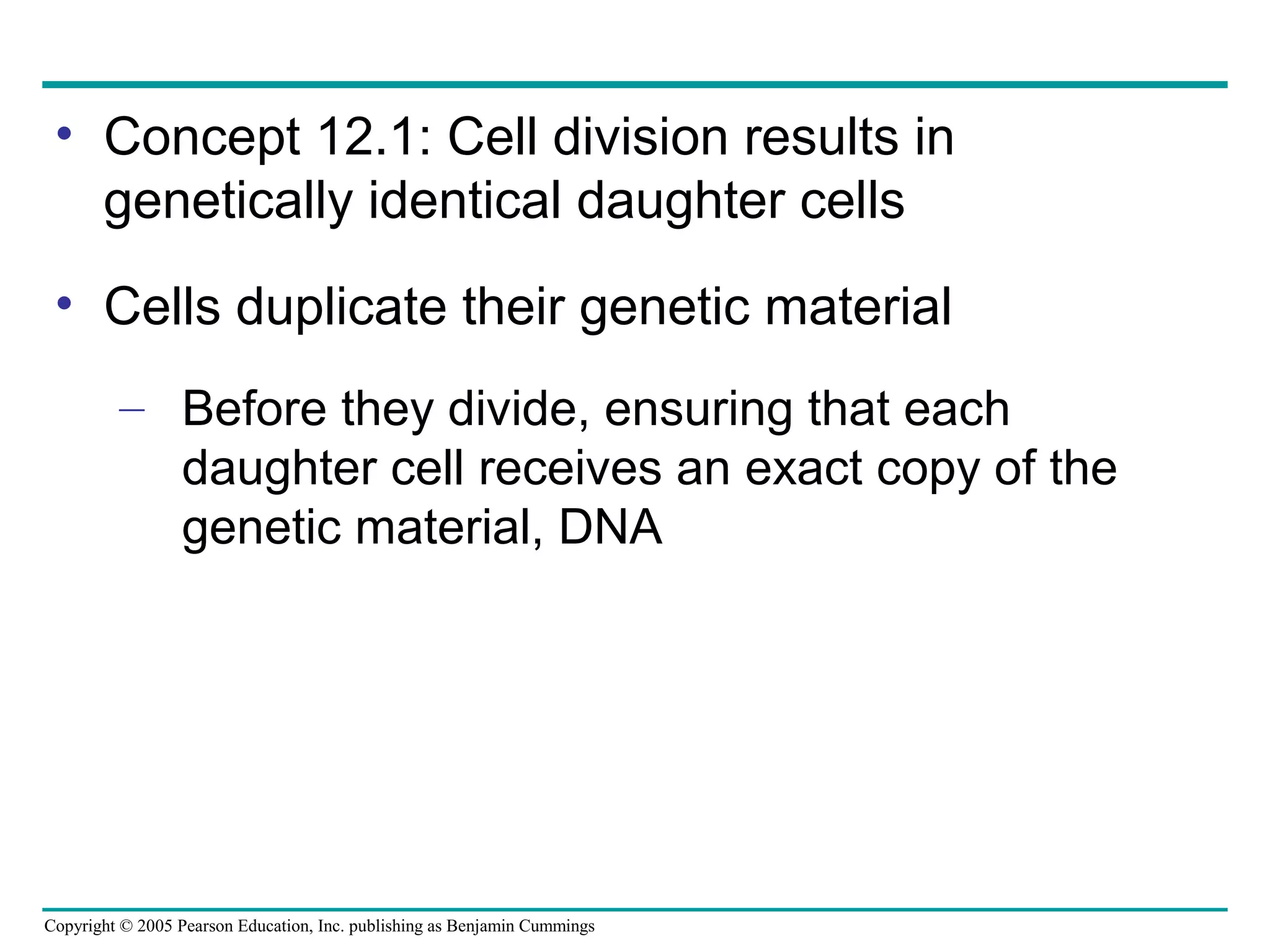 • Concept 12.1: Cell division results in
genetically identical daughter cells
• Cells duplicate their genetic material
– Before they divide, ensuring that each
daughter cell receives an exact copy of the
genetic material, DNA

Copyright © 2005 Pearson Education, Inc. publishing as Benjamin Cummings

 