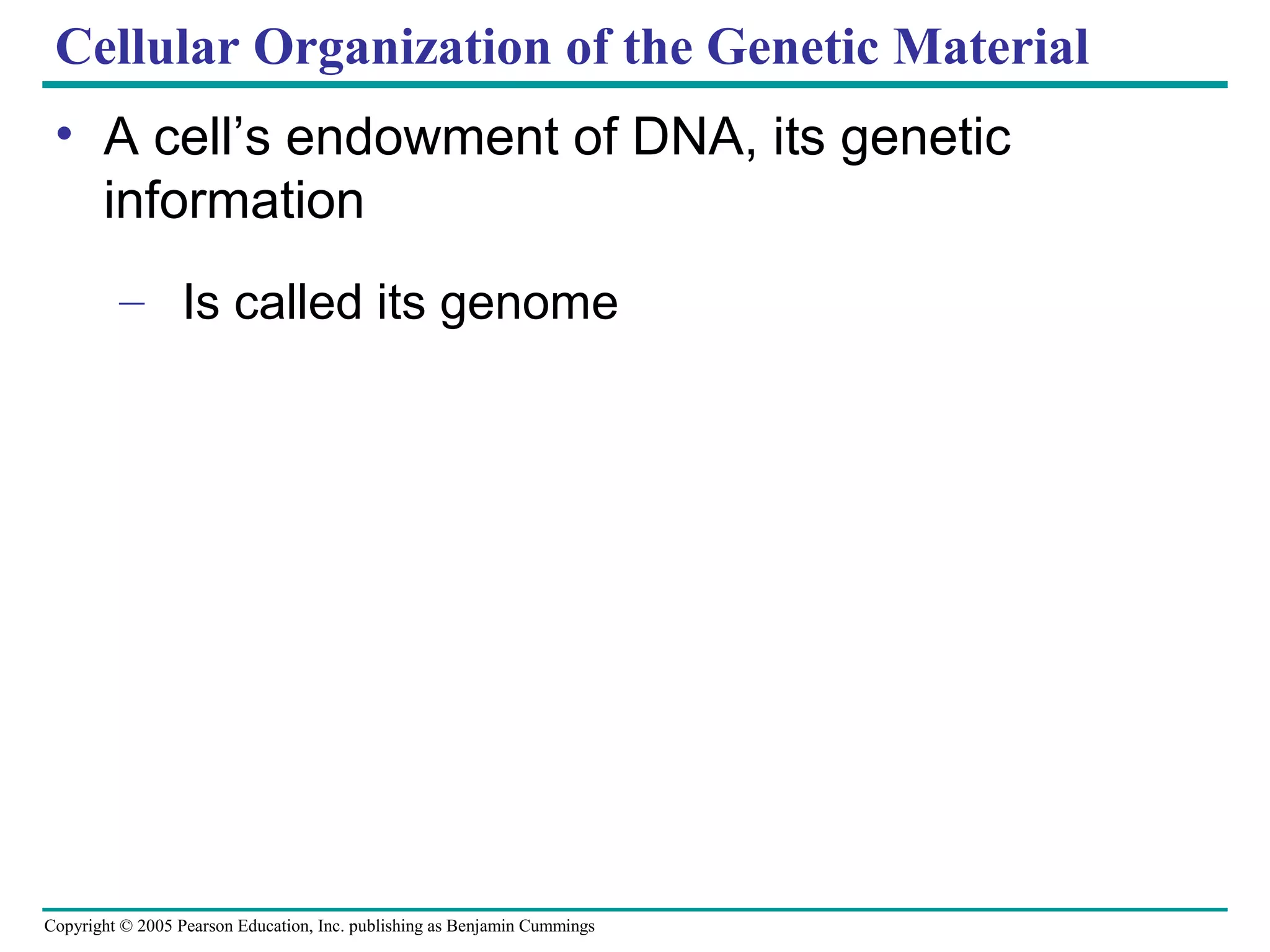 Cellular Organization of the Genetic Material
• A cell’s endowment of DNA, its genetic
information
– Is called its genome

Copyright © 2005 Pearson Education, Inc. publishing as Benjamin Cummings

 