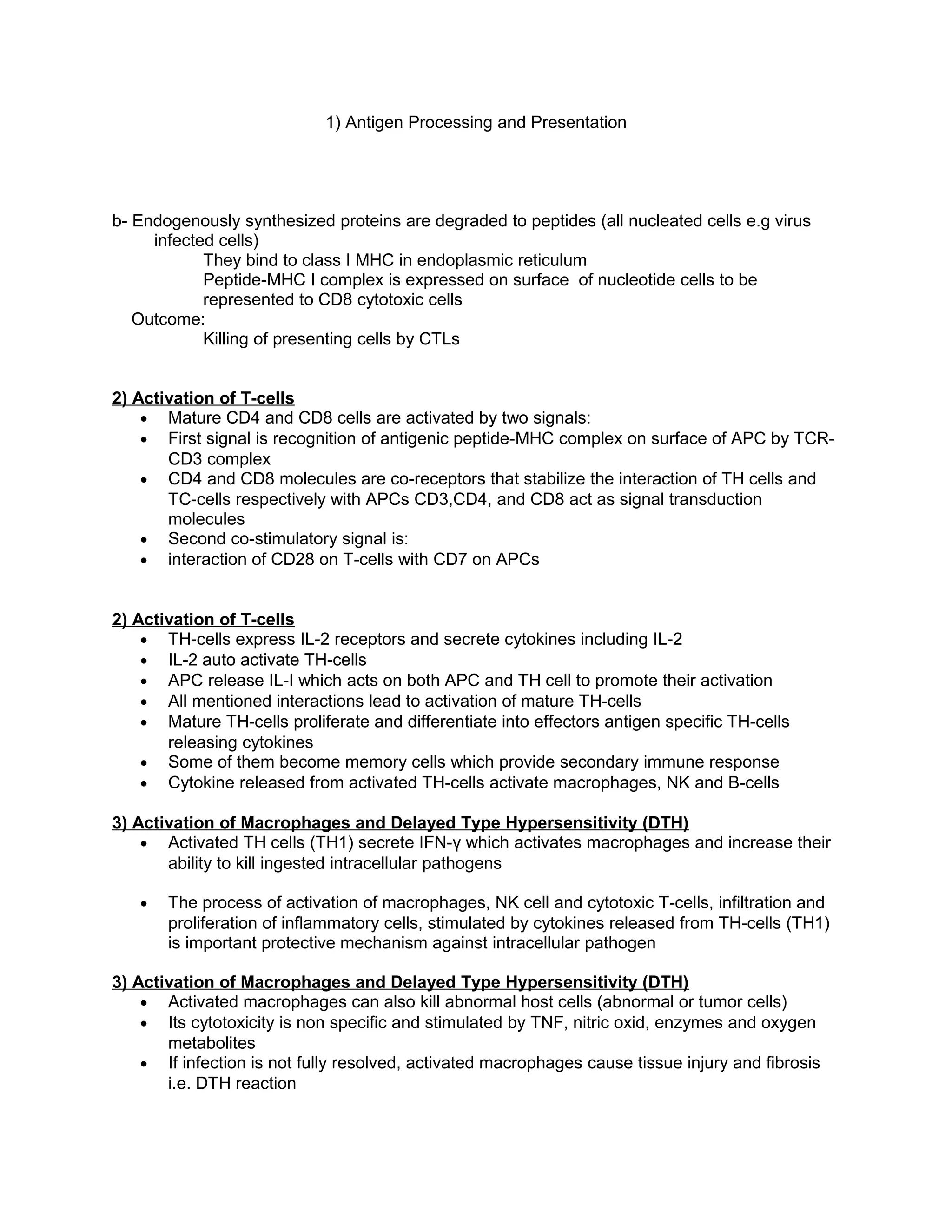 1) Antigen Processing and Presentation
b- Endogenously synthesized proteins are degraded to peptides (all nucleated cells e.g virus
infected cells)
They bind to class I MHC in endoplasmic reticulum
Peptide-MHC I complex is expressed on surface of nucleotide cells to be
represented to CD8 cytotoxic cells
Outcome:
Killing of presenting cells by CTLs
2) Activation of T-cells
• Mature CD4 and CD8 cells are activated by two signals:
• First signal is recognition of antigenic peptide-MHC complex on surface of APC by TCR-
CD3 complex
• CD4 and CD8 molecules are co-receptors that stabilize the interaction of TH cells and
TC-cells respectively with APCs CD3,CD4, and CD8 act as signal transduction
molecules
• Second co-stimulatory signal is:
• interaction of CD28 on T-cells with CD7 on APCs
2) Activation of T-cells
• TH-cells express IL-2 receptors and secrete cytokines including IL-2
• IL-2 auto activate TH-cells
• APC release IL-I which acts on both APC and TH cell to promote their activation
• All mentioned interactions lead to activation of mature TH-cells
• Mature TH-cells proliferate and differentiate into effectors antigen specific TH-cells
releasing cytokines
• Some of them become memory cells which provide secondary immune response
• Cytokine released from activated TH-cells activate macrophages, NK and B-cells
3) Activation of Macrophages and Delayed Type Hypersensitivity (DTH)
• Activated TH cells (TH1) secrete IFN-γ which activates macrophages and increase their
ability to kill ingested intracellular pathogens
• The process of activation of macrophages, NK cell and cytotoxic T-cells, infiltration and
proliferation of inflammatory cells, stimulated by cytokines released from TH-cells (TH1)
is important protective mechanism against intracellular pathogen
3) Activation of Macrophages and Delayed Type Hypersensitivity (DTH)
• Activated macrophages can also kill abnormal host cells (abnormal or tumor cells)
• Its cytotoxicity is non specific and stimulated by TNF, nitric oxid, enzymes and oxygen
metabolites
• If infection is not fully resolved, activated macrophages cause tissue injury and fibrosis
i.e. DTH reaction
 