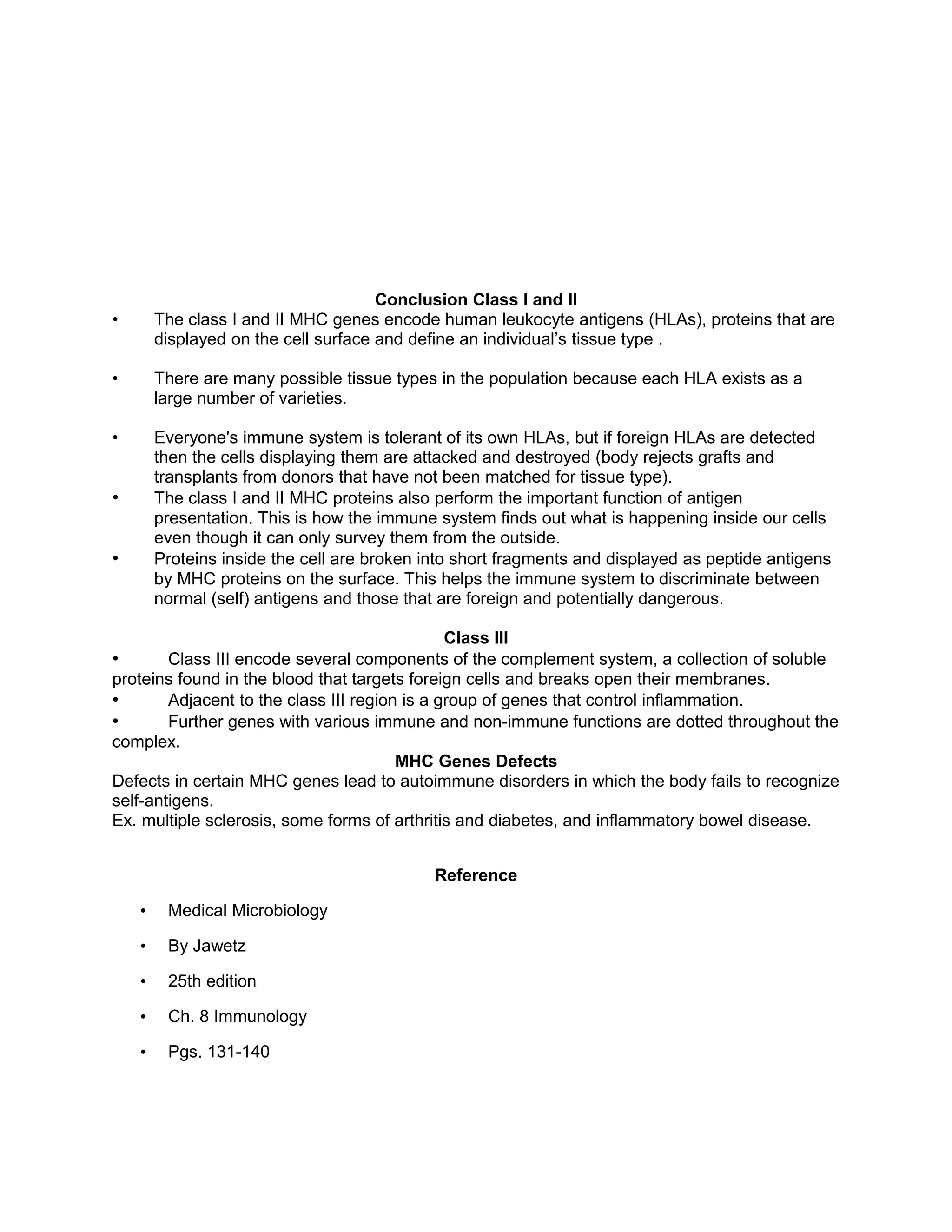 Conclusion Class I and II
• The class I and II MHC genes encode human leukocyte antigens (HLAs), proteins that are
displayed on the cell surface and define an individual’s tissue type .
• There are many possible tissue types in the population because each HLA exists as a
large number of varieties.
• Everyone's immune system is tolerant of its own HLAs, but if foreign HLAs are detected
then the cells displaying them are attacked and destroyed (body rejects grafts and
transplants from donors that have not been matched for tissue type).
• The class I and II MHC proteins also perform the important function of antigen
presentation. This is how the immune system finds out what is happening inside our cells
even though it can only survey them from the outside.
• Proteins inside the cell are broken into short fragments and displayed as peptide antigens
by MHC proteins on the surface. This helps the immune system to discriminate between
normal (self) antigens and those that are foreign and potentially dangerous.
Class III
• Class III encode several components of the complement system, a collection of soluble
proteins found in the blood that targets foreign cells and breaks open their membranes.
• Adjacent to the class III region is a group of genes that control inflammation.
• Further genes with various immune and non-immune functions are dotted throughout the
complex.
MHC Genes Defects
Defects in certain MHC genes lead to autoimmune disorders in which the body fails to recognize
self-antigens.
Ex. multiple sclerosis, some forms of arthritis and diabetes, and inflammatory bowel disease.
Reference
• Medical Microbiology
• By Jawetz
• 25th edition
• Ch. 8 Immunology
• Pgs. 131-140
 