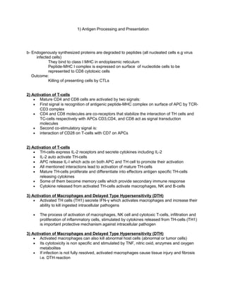 1) Antigen Processing and Presentation
b- Endogenously synthesized proteins are degraded to peptides (all nucleated cells e.g virus
infected cells)
They bind to class I MHC in endoplasmic reticulum
Peptide-MHC I complex is expressed on surface of nucleotide cells to be
represented to CD8 cytotoxic cells
Outcome:
Killing of presenting cells by CTLs
2) Activation of T-cells
• Mature CD4 and CD8 cells are activated by two signals:
• First signal is recognition of antigenic peptide-MHC complex on surface of APC by TCR-
CD3 complex
• CD4 and CD8 molecules are co-receptors that stabilize the interaction of TH cells and
TC-cells respectively with APCs CD3,CD4, and CD8 act as signal transduction
molecules
• Second co-stimulatory signal is:
• interaction of CD28 on T-cells with CD7 on APCs
2) Activation of T-cells
• TH-cells express IL-2 receptors and secrete cytokines including IL-2
• IL-2 auto activate TH-cells
• APC release IL-I which acts on both APC and TH cell to promote their activation
• All mentioned interactions lead to activation of mature TH-cells
• Mature TH-cells proliferate and differentiate into effectors antigen specific TH-cells
releasing cytokines
• Some of them become memory cells which provide secondary immune response
• Cytokine released from activated TH-cells activate macrophages, NK and B-cells
3) Activation of Macrophages and Delayed Type Hypersensitivity (DTH)
• Activated TH cells (TH1) secrete IFN-γ which activates macrophages and increase their
ability to kill ingested intracellular pathogens
• The process of activation of macrophages, NK cell and cytotoxic T-cells, infiltration and
proliferation of inflammatory cells, stimulated by cytokines released from TH-cells (TH1)
is important protective mechanism against intracellular pathogen
3) Activation of Macrophages and Delayed Type Hypersensitivity (DTH)
• Activated macrophages can also kill abnormal host cells (abnormal or tumor cells)
• Its cytotoxicity is non specific and stimulated by TNF, nitric oxid, enzymes and oxygen
metabolites
• If infection is not fully resolved, activated macrophages cause tissue injury and fibrosis
i.e. DTH reaction
 