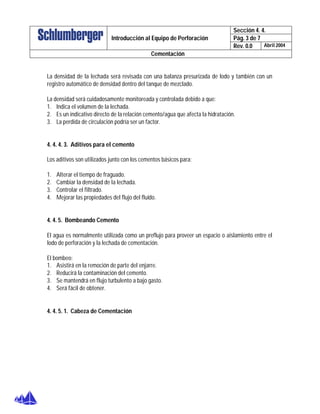 Sección 4. 4.
Pág. 3 de 7Introducción al Equipo de Perforación
Rev. 0.0 Abril 2004
Cementación
La densidad de la lechada será revisada con una balanza presurizada de lodo y también con un
registro automático de densidad dentro del tanque de mezclado.
La densidad será cuidadosamente monitoreada y controlada debido a que:
1. Indica el volumen de la lechada.
2. Es un indicativo directo de la relación cemento/agua que afecta la hidratación.
3. La perdida de circulación podría ser un factor.
4. 4. 4. 3. Aditivos para el cemento
Los aditivos son utilizados junto con los cementos básicos para:
1. Alterar el tiempo de fraguado.
2. Cambiar la densidad de la lechada.
3. Controlar el filtrado.
4. Mejorar las propiedades del flujo del fluido.
4. 4. 5. Bombeando Cemento
El agua es normalmente utilizada como un preflujo para proveer un espacio o aislamiento entre el
lodo de perforación y la lechada de cementación.
El bombeo:
1. Asistirá en la remoción de parte del enjarre.
2. Reducirá la contaminación del cemento.
3. Se mantendrá en flujo turbulento a bajo gasto.
4. Será fácil de obtener.
4. 4. 5. 1. Cabeza de Cementación
 