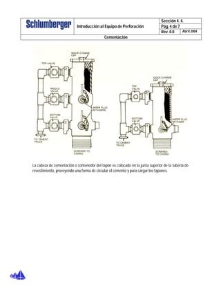 Sección 4. 4.
Pág. 4 de 7Introducción al Equipo de Perforación
Rev. 0.0 Abril 2004
Cementación
La cabeza de cementación o contenedor del tapón es colocado en la junta superior de la tubería de
revestimiento, proveyendo una forma de circular el cemento y para cargar los tapones.
 