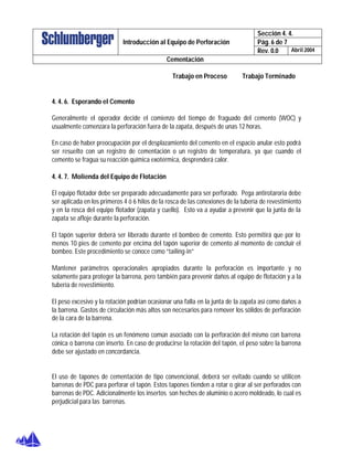 Sección 4. 4.
Pág. 6 de 7Introducción al Equipo de Perforación
Rev. 0.0 Abril 2004
Cementación
Trabajo en Proceso Trabajo Terminado
4. 4. 6. Esperando el Cemento
Generalmente el operador decide el comienzo del tiempo de fraguado del cemento (WOC) y
usualmente comenzara la perforación fuera de la zapata, después de unas 12 horas.
En caso de haber preocupación por el desplazamiento del cemento en el espacio anular esto podrá
ser resuelto con un registro de cementación o un registro de temperatura, ya que cuando el
cemento se fragua su reacción química exotérmica, desprenderá calor.
4. 4. 7. Molienda del Equipo de Flotación
El equipo flotador debe ser preparado adecuadamente para ser perforado. Pega antirotaroria debe
ser aplicada en los primeros 4 ó 6 hilos de la rosca de las conexiones de la tubería de revestimiento
y en la rosca del equipo flotador (zapata y cuello). Esto va a ayudar a prevenir que la junta de la
zapata se afloje durante la perforación.
El tapón superior deberá ser liberado durante el bombeo de cemento. Esto permitirá que por lo
menos 10 pies de cemento por encima del tapón superior de cemento al momento de concluir el
bombeo. Este procedimiento se conoce como “tailing-in”
Mantener parámetros operacionales apropiados durante la perforación es importante y no
solamente para proteger la barrena, pero también para prevenir daños al equipo de flotación y a la
tubería de revestimiento.
El peso excesivo y la rotación podrían ocasionar una falla en la junta de la zapata así como daños a
la barrena. Gastos de circulación más altos son necesarios para remover los sólidos de perforación
de la cara de la barrena.
La rotación del tapón es un fenómeno común asociado con la perforación del mismo con barrena
cónica o barrena con inserto. En caso de producirse la rotación del tapón, el peso sobre la barrena
debe ser ajustado en concordancia.
El uso de tapones de cementación de tipo convencional, deberá ser evitado cuando se utilicen
barrenas de PDC para perforar el tapón. Estos tapones tienden a rotar o girar al ser perforados con
barrenas de PDC. Adicionalmente los insertos son hechos de aluminio o acero moldeado, lo cual es
perjudicial para las barrenas.
 