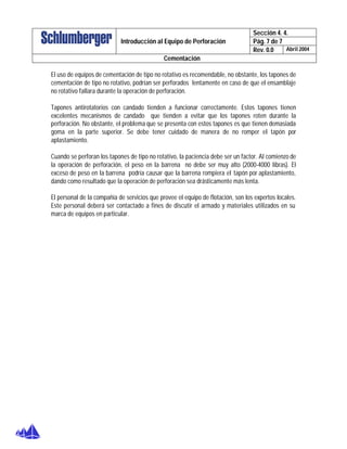 Sección 4. 4.
Pág. 7 de 7Introducción al Equipo de Perforación
Rev. 0.0 Abril 2004
Cementación
El uso de equipos de cementación de tipo no rotativo es recomendable, no obstante, los tapones de
cementación de tipo no rotativo, podrían ser perforados lentamente en caso de que el ensamblaje
no rotativo fallara durante la operación de perforación.
Tapones antirotatorios con candado tienden a funcionar correctamente. Estos tapones tienen
excelentes mecanismos de candado que tienden a evitar que los tapones roten durante la
perforación. No obstante, el problema que se presenta con estos tapones es que tienen demasiada
goma en la parte superior. Se debe tener cuidado de manera de no romper el tapón por
aplastamiento.
Cuando se perforan los tapones de tipo no rotativo, la paciencia debe ser un factor. Al comienzo de
la operación de perforación, el peso en la barrena no debe ser muy alto (2000-4000 libras). El
exceso de peso en la barrena podría causar que la barrena rompiera el tapón por aplastamiento,
dando como resultado que la operación de perforación sea drásticamente más lenta.
El personal de la compañía de servicios que provee el equipo de flotación, son los expertos locales.
Este personal deberá ser contactado a fines de discutir el armado y materiales utilizados en su
marca de equipos en particular.
 