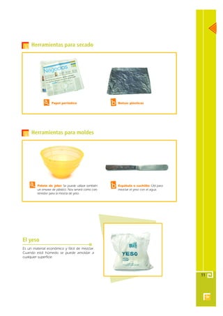 Herramientas para secado




             a     Papel periódico                      b   Bolsas plásticas




     Herramientas para moldes




    a    Pelota de jebe: Se puede utilizar también
         un envase de plástico. Nos servirá como con-
                                                        b   Espátula o cuchillo: Útil para
                                                            mezclar el yeso con el agua.
         tenedor para la mezcla de yeso .




El yeso
Es un material económico y fácil de mezclar.
Cuando está húmedo se puede amoldar a
cualquier superficie.




                                                                                             11
 