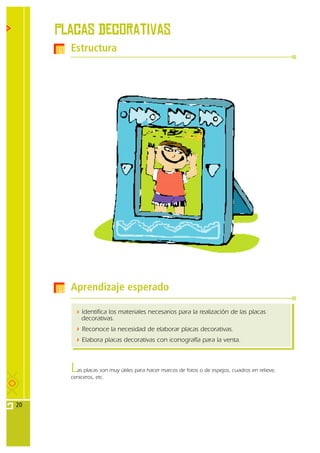 Placas decorativas
       Estructura




       Aprendizaje esperado

           Identifica los materiales necesarios para la realización de las placas
           decorativas.
           Reconoce la necesidad de elaborar placas decorativas.
           Elabora placas decorativas con iconografía para la venta.



       L as placas son muy útiles para hacer marcos de fotos o de espejos, cuadros en relieve,
       ceniceros, etc.




20
 