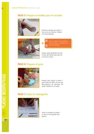 GUÍA DE PROYECTOS cerámica a mano



            PASO 5: Prepara el molde para el vaciado




                                         Enrolla un pedazo de cartón o
                                         mica y haz un cilindro. Ciérralo
                                         con cinta adhesiva.



                                                    Haz un rollito con las palmas
                                                    de tus manos y colócalo en la
                                                    base del cilindro.




                                         Coloca arcilla alrededor de toda
                                         la base del cilindro para que no
                                         se escurra el yeso.



            PASO 6: Prepara el yeso




                                         Prepara yeso según el anexo 1
                                         para hacer los sellos con los que
                                         decoraremos las planchas de
                                         arcilla. Viértelo en el molde.




            PASO 7: Calca la iconografía




                                         Toma un pedazo de papel
                                         y calca la iconografía que
                                         desees.

22
 