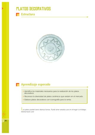 PLATOS DEcorativos
       Estructura




       Aprendizaje esperado

           Identifica los materiales necesarios para la realización de los platos
           decorativos.
           Reconoce la diversidad de platos cerámicos que existen en el mercado.
           Elabora platos decorativos con iconografía para la venta.




       L  os platos pueden tener diversas formas. Puede tener variados usos en el hogar o el trabajo.
       Intenta hacer uno!




26
 