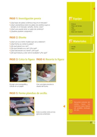 PASO 1: Investigación previa                                               Equipo
 ¿Qué tipos de platos cerámicos hay en el mercado?
                                                                     -   Esteca
 ¿Qué características tiene los platos de cerámica que se
                                                                     -   Plato de fondo
 venden en el mercado: tamaño, forma, color?
                                                                     -   Tela
 ¿Qué usos puede tener un plato de cerámica?                         -   Clavo
 ¿Quiénes podrían comprarlos?                                        -   Base de madera


PASO 2: Diseño
 ¿Qué uso va a tener el plato que vas a elaborar?                          Materiales
 ¿Qué forma va a tener tu plato?
 ¿De qué grosor va a ser?                                            - Arcilla
 ¿De qué tamaño va a ser? ¿Por qué?                                  - Yeso
 ¿Qué decoración va a tener? ¿Por qué?
 ¿De qué textura y color será el acabado? ¿Por qué?



PASO 3: Calca la figura PASO 4: Recorta la figura




Escoge una iconografía y             Con una tijera recorta la
cálcala en un papel.                 silueta del ícono.



PASO 5: Forma planchas de arcilla.


                                                                            Recuerda estirarla del
                                                                            centro    hacia    los
                                                                            extremos para liberar
                                                                            así posibles burbujas
                                                                            de aire.
                                     Estira la arcilla como en los
                                     ejercicios anteriores.




                                                                                                     27
 