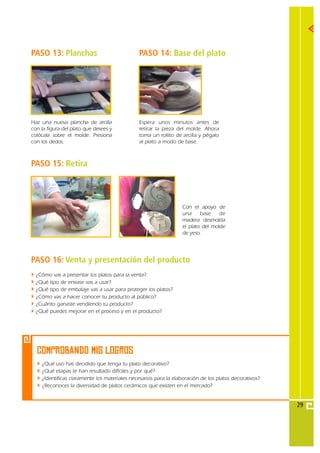 PASO 13: Planchas                             PASO 14: Base del plato




Haz una nueva plancha de arcilla              Espera unos minutos antes de
con la figura del plato que desees y          retirar la pieza del molde. Ahora
colócala sobre el molde. Presiona             toma un rollito de arcilla y pégalo
con los dedos.                                al plato a modo de base.



PASO 15: Retira



                                                                 Con el apoyo de
                                                                 una     base    de
                                                                 madera desmolda
                                                                 el plato del molde
                                                                 de yeso.




PASO 16: Venta y presentación del producto
  ¿Cómo vas a presentar los platos para la venta?
  ¿Qué tipo de envase vas a usar?
  ¿Qué tipo de embalaje vas a usar para proteger los platos?
  ¿Cómo vas a hacer conocer tu producto al público?
  ¿Cuánto ganaste vendiendo tu producto?
  ¿Qué puedes mejorar en el proceso y en el producto?




  COMPROBANDO MIS Logros
    ¿Qué uso has decidido que tenga tu plato decorativo?
    ¿Qué etapas te han resultado difíciles y por qué?
    ¿Identificas claramente los materiales necesarios para la elaboración de los platos decorativos?
    ¿Reconoces la diversidad de platos cerámicos que existen en el mercado?


                                                                                                       29
 