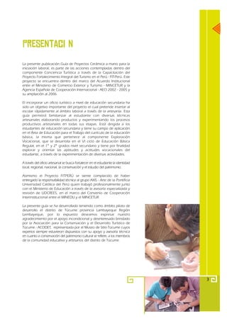 PresentaciЧn
La presente publicación Guía de Proyectos Cerámica a mano para la
iniciación laboral, es parte de las acciones contempladas dentro del
componente Conciencia Turística a través de la Capacitación del
Proyecto Fortalecimiento Integral del Turismo en el Perú - FIT-Perú. Este
proyecto se encuentra dentro del marco del Acuerdo Institucional
entre el Ministerio de Comercio Exterior y Turismo - MINCETUR y la
Agencia Española de Cooperación Internacional - AECI 2002 - 2005 y
su ampliación al 2006.

El incorporar un oficio turístico a nivel de educación secundaria ha
sido un objetivo importante del proyecto el cual pretende insertar al
escolar rápidamente al ámbito laboral a través de la artesanía. Esta
guía permitirá familiarizar al estudiante con diversas técnicas
artesanales elaborando productos y experimentando los procesos
productivos artesanales en todas sus etapas. Está dirigida a los
estudiantes de educación secundaria y tiene su campo de aplicación
en el Área de Educación para el Trabajo del currículo de la educación
básica, la misma que pertenece al componente Exploración
Vocacional, que se desarrolla en el VI ciclo de Educación Básica
Regular, en el 1° y 2° grados nivel secundario y tiene por finalidad
explorar y orientar las aptitudes y actitudes vocacionales del
estudiante, a través de la experimentación de diversas actividades.

A través del oficio artesanal se busca fortalecer en el estudiante la identidad
local, regional, nacional, la conservación y el estudio del patrimonio.

Asimismo el Proyecto FITPERÚ se siente complacido de haber
entregado la responsabilidad técnica al grupo AXIS - Arte de la Pontificia
Universidad Católica del Perú quien trabajó profesionalmente junto
con el Ministerio de Educación a través de la asesoría especializada y
revisión de UDCREES, en el marco del Convenio de Cooperación
Interinstitucional entre el MINEDU y el MINCETUR.

La presente guía se ha desarrollado teniendo como ámbito piloto de
desarrollo el distrito de Túcume provincia Lambayeque Región
Lambayeque, por lo expuesto deseamos expresar nuestro
agradecimiento por el apoyo incondicional y desinteresado brindado
por la Asociación para la Conservación y el Desarrollo Turístico de
Túcume - ACODET, representada por el Museo de Sitio Túcume cuyos
expertos siempre estuvieron dispuestos con su apoyo y asesoría técnica
en cuanto a conservación del patrimonio cultural se refiere; a los miembros
de la comunidad educativa y artesanos del distrito de Túcume.




                                                                                  3
 