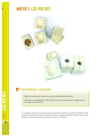 Anexo 1: Los moldes




       Aprendizaje esperado
           Aplica la secuencia de pasos para la preparación del yeso.

           Reconoce la importancia del secado y de la quema para la elaboración
           de diversos productos.




       L  as planchas de yeso son muy útiles para secar la arcilla. El yeso es un material económico y fácil
       de mezclar. Cuando está húmedo se puede amoldar a cualquier superficie. Al secarse tenemos un
       elemento de gran porosidad que absorbe humedad con facilidad.


30
 