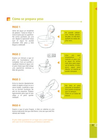Cómo se prepara yeso

PASO 1
Llena de agua un recipiente                        Yeso
de plástico hasta la mitad. Y                                Se puede utilizar
rocía el yeso por la superficie.                             una media pelota
No eches puñados de una                                      de jebe, es más fácil
vez. Repite la operación hasta                               quitarle los restos de
que el agua no pueda                                         yeso seco.
absorber más yeso y éste
llegue a sobresalir.                        Agua




PASO 2                                                       Una        vez     que
Espera un minuto a que el                                    empezamos            a
yeso se humedezca por                                        mezclar el yeso con
completo. Con un cuchillo o                                  el agua no eches
espátula mezcla el agua con                                  más yeso para espe-
el yeso hasta que éste tenga                                 sar la mezcla, ni tam-
una apariencia cremosa y                                     poco agua para
libre de grumos.                                             diluirla. La mezcla se
                                                             puede estropear.




PASO 3
Echa la mezcla rápidamente
sobre el objeto al que se va a                               No tires el yeso
sacar molde, cuidando a que                                  sobrante al lavadero.
no se formen burbujas de                                     Esto podría ocasionar
aire en las esquinas. Golpea                                 que se atasque.
ligeramente para que el aire                                 Tíralo en un bolsa de
salga y el yeso quede                                        basura.
nivelado.




PASO 4
Espera a que el yeso fragüe, si éste se calienta es una
buena indicación de que está fresco. Una vez que esté frío
retiralo del molde.


El yeso debe guardarse en un lugar seco y bien tapado
para que no se humedezca y permanezca operativo.

                                                                                      31
 